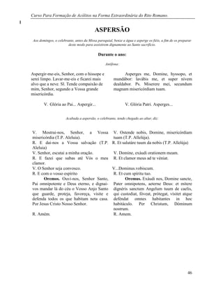 Curso Para Formação de Acólitos na Forma Extraordinária do Rito Romano.
46
ASPERSÃO
Aos domingos, o celebrante, antes da Missa paroquial, benze a água e asperge os fiéis, a fim de os preparar
deste modo para assistirem dignamente ao Santo sacrifício.
Durante o ano:
Antífona:
Aspergir-me-eis, Senhor, com o hissope e
serei limpo. Lavar-me-eis e ficarei mais
alvo que a neve. Sl. Tende compaixão de
mim, Senhor, segundo a Vossa grande
misericórdia.
Asperges me, Domine, hyssopo, et
mundábor: lavábis me, et super nivem
dealdabor. Ps. Miserere mei, secundum
magnam misericórdiam tuam.
V. Glória ao Pai... Aspergir... V. Glória Patri. Asperges...
Acabada a aspersão, o celebrante, tendo chegado ao altar, diz:
V. Mostrai-nos, Senhor, a Vossa
misericórdia (T.P. Aleluia).
V. Ostende nobis, Domine, misericórdiam
tuam (T.P. Allelúja).
R. E dai-nos a Vossa salvação (T.P.
Aleluia)
R. Et salutáre tuum da nobis (T.P. Allelúja)
V. Senhor, escutai a minha oração. V. Domine, exáudi orationem meam.
R. E fazei que subas até Vós o meu
clamor.
R. Et clamor meus ad te véniat.
V. O Senhor seja convosco. V...Dominus.vobiscum.
R. E com o vosso espírito R. Et cum spíritu tuo.
Oremos. Ouvi-nos, Senhor Santo,
Pai omnipotente e Deus eterno, e dignai-
vos mandar lá do céu o Vosso Anjo Santo
que guarde, proteja, favoreça, visite e
defenda todos os que habitam neta casa.
Por Jesus Cristo Nosso Senhor.
Oremus. Exáudi nos, Domine sancte,
Pater omnipotens, aeterne Deus: et mítere
dignéris sanctum Angelum tuum de caelis,
qui custodiat, fóveat, prótegat, vísitet atque
deféndat omnes habitantes in hoc
habitáculo. Per Christum, Dóminum
nostrum.
R. Amém. R. Amem.
 