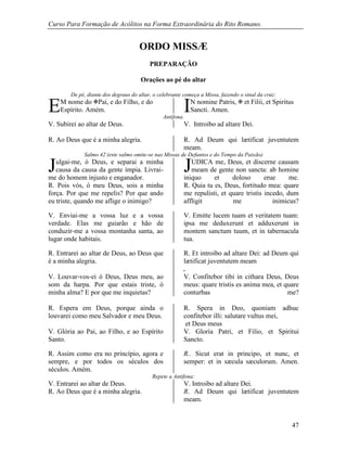 Curso Para Formação de Acólitos na Forma Extraordinária do Rito Romano.
47
ORDO MISSÆ
PREPARAÇÃO
Orações ao pé do altar
De pé, diante dos degraus do altar, o celebrante começa a Missa, fazendo o sinal da cruz:
M nome do Pai, e do Filho, e do
Espírito. Amém.
N nomine Patris,  et Filii, et Spiritus
Sancti. Amen.
Antífona.
V. Subirei ao altar de Deus. V. Introibo ad altare Dei.
R. Ao Deus que é a minha alegria. R. Ad Deum qui lætificat juventutem
meam.
Salmo 42 (este salmo omite-se nas Missas de Defuntos e do Tempo da Paixão)
ulgai-me, ó Deus, e separai a minha
causa da causa da gente ímpia. Livrai-
me do homem injusto e enganador.
UDICA me, Deus, et discerne causam
meam de gente non sancta: ab homine
iniquo et doloso erue me.
R. Pois vós, ó meu Deus, sois a minha
força. Por que me repelis? Por que ando
eu triste, quando me aflige o inimigo?
R. Quia tu es, Deus, fortitudo mea: quare
me repulisti, et quare tristis incedo, dum
affligit me inimicus?
V. Enviai-me a vossa luz e a vossa
verdade. Elas me guiarão e hão de
conduzir-me a vossa montanha santa, ao
lugar onde habitais.
V. Emitte lucem tuam et veritatem tuam:
ipsa me deduxerunt et adduxerunt in
montem sanctum tuum, et in tabernacula
tua.
R. Entrarei ao altar de Deus, ao Deus que
é a minha alegria.
R. Et introibo ad altare Dei: ad Deum qui
lætificat juventutem meam
.
V. Louvar-vos-ei ó Deus, Deus meu, ao
som da harpa. Por que estais triste, ó
minha alma? E por que me inquietas?
V. Confitebor tibi in cithara Deus, Deus
meus: quare tristis es anima mea, et quare
conturbas me?
R. Espera em Deus, porque ainda o
louvarei como meu Salvador e meu Deus.
R. Spera in Deo, quoniam adhuc
confitebor illi: salutare vultus mei,
et Deus meus
V. Glória ao Pai, ao Filho, e ao Espírito
Santo.
V. Gloria Patri, et Filio, et Spiritui
Sancto.
R. Assim como era no princípio, agora e
sempre, e por todos os séculos dos
séculos. Amém.
R.. Sicut erat in principo, et nunc, et
semper: et in sæcula sæculorum. Amen.
Repete a Antífona:
V. Entrarei ao altar de Deus. V. Introibo ad altare Dei.
R. Ao Deus que é a minha alegria. R. Ad Deum qui lætificat juventutem
meam.
E I
J J
 