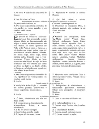 Curso Para Formação de Acólitos na Forma Extraordinária do Rito Romano.
48
V. O nosso  auxílio está em nome do
Senhor.
V. Adjutorium  nostrum in nomine
Domine.
R. Que fez o Céu e a Terra. R. Qui fecit caelum et terram.
Profundamente inclinado, o celebrante diz o Confiteor, e depois dele, os assistentes.
u pecador me confesso, etc. onfiteor Deo omnipotenti, etc.
R. Que Deus onipotente se compadeça de
vós, perdoe os vossos pecados e vos
conduza à vida eterna.
R. Misereatur tui omnipotens Deus, et
dimissis peccatis tuis, perducat te ad
vitam æternam.
V. Amen V. Amen
Os assistentes dizem o Confiteor:
u pecador me confesso a Deus todo-
poderoso,à bem-aventurada sempre
Virgem Maria, ao bem-aventurado são
Miguel Arcanjo, ao bem-aventurado são
João Batista, aos santos apóstolos são
Pedro e são Paulo, a todos os Santos, e a
vós irmãos, que pequei muitas vezes, por
pensamentos, palavras, obras e omissões,
por minha culpa, minha culpa, minha
máxima culpa. Portanto, rogo à bem-
aventurada Virgem Maria, ao bem-
aventurado são Miguel Arcanjo, ao bem-
aventurado são João Batista, aos santos
apóstolos são Pedro e são Paulo, a todos
os Santos, e a vós irmãos, que rogueis por
mim a Deus Nosso Senhor.
onfiteor Deo omnipotenti, beatæ
Mariæ semper Virgini, beato
Michæli Archangelo, beato Joanni
Baptistæ, sanctis Apostolis Petro et
Paulo, omnibus Sanctis, et tibi, pater:
quia peccavi nimis cogitatione, verbo, et
opere: percutiunt sibi pectus ter, dicentes:
mea culpa, mea culpa, mea maxima
culpa. Ideo precor beatam Mariam
semper Virginem, beatum Michælem
Archangelum, beatum Joannem
Baptistam, sanctos Apostolos Petrum et
Paulum, omnes Sanctos, et te, pater, orare
pro me ad Dominum Deum nostrum.
Celebrante:
V. Que Deus onipotente se compadeça de
vós, e perdoando os vossos pecados, vos
conduza à vida eterna.
V. Misereatur vestri omnipotens Deus, et
dimissis peccatis vestris, perducat vos ad
vitam æternam.
R. Amém. R. Amen.
Fazendo o sinal da cruz, o celebrante diz:
V.Indulgência absolvição, e remissão
dos nossos pecados, conceda-nos o
Senhor onipotente e misericordioso.
V. Indulgentiam  absolutionem, et
remissionem peccatorum nostrorum,
tribuat nobis omnipotens et misericors
Dominus:
R. Amém. R. Amen.
O celebrante, inclinado, diz:
V. Ó Deus, voltando-vos para nós nos
dareis a vida.
V. Deus, tu conversus vivificabis nos.
R. E o vosso povo se alegrará em vós. R. Et plebs tua lætabitur in te.
V.Mostrai-nos, Senhor, a vossa
misericórdia.
V. Ostende nobis Domine, misericordiam
tuam.
R. E dai-nos a vossa salvação. R. Et salutare tuum da nobis.
V.Ouvi, Senhor, a minha oração. V. Domine, exuadi orationem meam.
R. E chegue até vós o meu clamor. R. Et clamor meus ad te veniat.
E C
E C
 