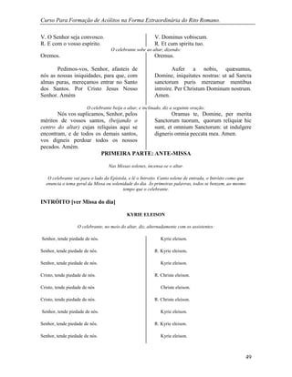 Curso Para Formação de Acólitos na Forma Extraordinária do Rito Romano.
49
V. O Senhor seja convosco. V. Dominus vobiscum.
R. E com o vosso espírito. R. Et cum spiritu tuo.
O celebrante sobe ao altar, dizendo:
Oremos.
Pedimos-vos, Senhor, afasteis de
nós as nossas iniquidades, para que, com
almas puras, mereçamos entrar no Santo
dos Santos. Por Cristo Jesus Nosso
Senhor. Amém
Oremus.
Aufer a nobis, quæsumus,
Domine, iniquitates nostras: ut ad Sancta
sanctorum puris mereamur mentibus
introire. Per Christum Dominum nostrum.
Amen.
O celebrante beija o altar, e inclinado, diz a seguinte oração:
Nós vos suplicamos, Senhor, pelos
méritos de vossos santos, (beijando o
centro do altar) cujas relíquias aqui se
encontram, e de todos os demais santos,
vos digneis perdoar todos os nossos
pecados. Amém.
Oramus te, Domine, per merita
Sanctorum tuorum, quorum reliquiæ hic
sunt, et omnium Sanctorum: ut indulgere
digneris omnia peccata mea. Amen.
PRIMEIRA PARTE: ANTE-MISSA
Nas Missas solenes, incensa-se o altar.
O celebrante vai para o lado da Epístola, e lê o Introito. Canto solene de entrada, o Intróito como que
enuncia o tema geral da Missa ou solenidade do dia. Às primeiras palavras, todos se benzem, ao mesmo
tempo que o celebrante.
INTRÓITO [ver Missa do dia]
KYRIE ELEISON
O celebrante, no meio do altar, diz, alternadamente com os assistentes:
Senhor, tende piedade de nós.
Senhor, tende piedade de nós.
Senhor, tende piedade de nós.
Cristo, tende piedade de nós.
Cristo, tende piedade de nós
Cristo, tende piedade de nós.
Senhor, tende piedade de nós.
Senhor, tende piedade de nós.
Senhor, tende piedade de nós.
Kyrie eleison.
R. Kyrie eleison.
Kyrie eleison.
R. Christe eleison.
Christe eleison.
R. Christe eleison.
Kyrie eleison.
R. Kyrie eleison.
Kyrie eleison.
 