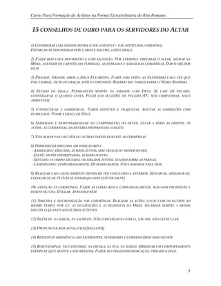 Curso Para Formação de Acólitos na Forma Extraordinária do Rito Romano.
5
15 CONSELHOS DE OURO PARA OS SERVIDORES DO ALTAR
1) CONSIDERAR UMA GRANDE HONRA O SER ACÓLITO (= NÃO INSTITUÍDO, COROINHA).
ESFORÇAR-SE POR HONRAR ESTE CARGO E SER FIEL A ESTA GRAÇA.
2) FAZER BEM CADA MOVIMENTO E COM EXATIDÃO. POR EXEMPLO: PREPARAR O ALTAR, AJUDAR NA
MISSA, ACENDER OS CARVÕES DO TURÍBULO, AS ENTRADAS E SAÍDAS DAS CERIMÔNIAS. DAR O MELHOR
DE SI.
3) PIEDADE. GRANDE AMOR A JESUS EUCARISTIA. FAZER UMA VISITA AO SANTÍSSIMO CADA VEZ QUE
FOR À IGREJA. AÇÃO DE GRAÇAS APÓS A COMUNHÃO. ROSÁRIO (OU TERÇO) DIÁRIO À NOSSA SENHORA.
4) ESTADO DE GRAÇA. PERMANECER SEMPRE NA AMIZADE COM DEUS. SE CAIR EM PECADO,
CONFESSAR-SE O QUANTO ANTES. FUGIR DAS OCASIÕES DE PECADO (TV, MÁS COMPANHIAS, MAUS
AMBIENTES).
5) CONHECER-SE E CORRIGIR-SE. TEMOS DEFEITOS E FRAQUEZAS. ACEITAR AS CORREÇÕES COM
HUMILDADE. PEDIR A GRAÇA DE DEUS.
6) SERIEDADE E RESPONSABILIDADE NO CUMPRIMENTO DO DEVER. LEVAR A SÉRIO AS ORDENS, OS
AVISOS, AS CERIMÔNIAS, OS DEVERES PRÓPRIOS DO ACÓLITO.
7) NÃO OLHAR PARA OS FIÉIS OU OUTRAS PARTES DURANTE AS CERIMÔNIAS.
8) PERMANECER ERGUIDO, EM POSIÇÃO RETA:
- AJOELHADO: ERGUIDO, AS MÃOS JUNTAS, SEM CRUZAR OU MOVER OS PÉS;
- EM PÉ: OS PÉS ENDIREITADOS, AS MÃOS JUNTAS;
- SENTADO: O CORPO ERGUIDO, OS JOELHOS JUNTOS, AS MÃOS SOBRE AS PERNAS;
- CAMINHANDO: COMPASSADAMENTE. OS OLHOS BAIXOS. NÃO CAMINHAR PARA TRÁS.
9) REALIZAR CADA AÇÃO SOMENTE DEPOIS DE TER CONCLUÍDO A ANTERIOR. SENTAR-SE, AJOELHAR-SE,
COLOCAR-SE DE PÉ (NÃO SE APOIAR QUANDO ESTIVER EM PÉ).
10) ATENÇÃO ÀS CERIMÔNIAS. FAZER AS COISAS BEM E COMPASSADAMENTE, MAS COM PRONTIDÃO E
DESENVOLTURA. ENSAIAR. APRENDER BEM.
11) SIMETRIA E SINCRONIZAÇÃO NAS CERIMÔNIAS. REALIZAR AS AÇÕES JUNTO COM OS OUTROS AO
MESMO TEMPO, POR EX: AS INCLINAÇÕES E AS RESPOSTAS DA MISSA. GUARDAR SEMPRE A MESMA
DISTÂNCIA QUANTO AOS OUTROS ACÓLITOS.
12) SILÊNCIO: NA IGREJA, NA SACRISTIA. NÃO CONVERSAR NA IGREJA, NÃO RIR, NÃO GESTICULAR.
13) PRONUNCIAR BEM AS PALAVRAS [EM LATIM].
14) RESPEITO E OBEDIÊNCIA AOS SACERDOTES, SUPERIORES E CERIMONIÁRIOS MAIS VELHOS.
15) BOM EXEMPLO: NO CATECISMO, NA ESCOLA, NA RUA, NA IGREJA. OBSERVAR UM COMPORTAMENTO
EXEMPLAR (QUE MOTIVE A SER IMITADO). FAZER AS COISAS COM DEDICAÇÃO, PIEDADE E ZELO.
 
