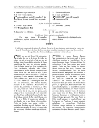 Curso Para Formação de Acólitos na Forma Extraordinária do Rito Romano.
52
V. O Senhor seja convosco V. Dominus vobiscum.
R. E com vosso espírito. R. Et cum spiritu tuo.
ontinuação do santo Evangelho  de
Nosso Senhor Jesus Cristo, segundo
NN.
EQUENTIA sancti Evangelii
secundum NN.
No fim, os assistentes respondem:
R. Glória a Vós Senhor. R. Glória tibi, Domine.
[Ver Evangelho do dia]
No fim, responde-se:
R. Louvor a vós ó Cristo. R. Laus tibi, Christe
O celebrante beija o sagrado texto, dizendo:
Por este santo Evangelho
proclamado, sejam perdoados os nossos
pecados.
Per evangelica dicta deleantur
nostra delicta.
CREDO
O celebrante vai ao meio do altar e diz o Credo. Este só se diz aos domingos, nas festas de 1a. classe, nas
festas de Nosso Senhor, de Nossa Senhora, nas festas natalícias (nascimento para o céu) dos Aóstolos e
Evangelistas, dos Doutores da Igreja e nas missas votivas solenes.
REIO em um só Deus, Pai onipotente,
criador do céu e da terra, de todas as
coisas visíveis e invisíveis. Creio em um só
Senhor, Jesus Cristo, Filho unigênito de Deus
,nascido do Pai, antes de todos os séculos:
Deus de Deus, luz da luz, Deus verdadeiro de
Deus verdadeiro. Gerado, não criado,
consubstancial ao Pai. Por ele todas as coisas
foram feitas. Ele, por amor de nós, e para
nossa salvação, desceu dos céus; e (todos se
ajoelham) SE ENCARNOU POR OBRA DO
ESPÍRITO SANTO, EM MARIA VIRGEM,
E SE FEZ HOMEM. Também por amor de
nós foi crucificado, sob Pôncio Pilatos;
padeceu e foi sepultado. Ressuscitou ao
terceiro dia, conforme as Escrituras, e subiu
aos Céus, onde está sentado à direita do Pai.
E de novo há de vir, em sua glória, para
julgar os vivos e os mortos; E o seu reino não
terá fim. Creio no Espírito Santo, Senhor que
dá a vida, e procede do Pai e do Filho; e com
o Pai e o Filho é igualmente adorado e
glorificado: ele o que falou pelos profetas.
Creio na Igreja, una, santa, católica e
apostólica. Professo um só Batismo, para a
remissão dos pecados. E espero a ressurreição
dos mortos e a vida do mundo que há de vir.
Amém
REDO in unum Deum, Patrem
omnipotentem, factorem coeli et terræ,
visibilium omnium et invisibilium. Et in
unum Dominum Jesum Christum, Filium Dei
unigenitum. Et ex Patre natum ante omnia
sæcula. Deum de Deo, lumen de lumine,
Deum verum de Deo vero. Genitum, non
factum, consubstantialem Patri: per quem
omnia facta sunt. Qui propter nos homines, et
propter nostram salutem descendit de coelis.
Hic genuflectitur ET INCARNATUS EST
DE SPIRITU SANCTO EX MARIA
VIRGINE: ET HOMO FACTUS EST.
Crucifixus etiam pro nobis; sub Pontio Pilato
passus, et sepultus est. Et resurrexit tertia die,
secundum Scripturas. Et ascendit in coelum:
sedet ad desteram Patris. Et iterum venturus
est cum gloria judicare vivos et mortuos:
cujus regni non erit finis. Et in Spiritum
Sanctum, Dominum et vivificantem: qui ex
Patre, Filioque procedit. Qui cum Patre, et
Filio simul adoratur et conglorificatur: qui
locutus est per Prophetas. Et unam, sanctam,
catholicam et apostolicam Ecclesiam.
Confiteor unum baptisma in remissionem
peccatorum. Et exspecto resurrectionem
mortuorum. Et vitam venturi sæculi. Amen.
C S
C C
 
