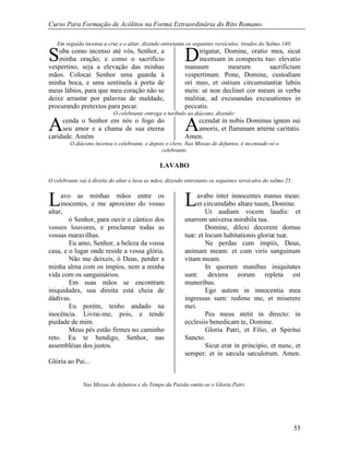 Curso Para Formação de Acólitos na Forma Extraordinária do Rito Romano.
55
Em seguida incensa a cruz e o altar, dizendo entretanto os seguintes versículos, tirados do Salmo 140:
uba como incenso até vós, Senhor, a
minha oração; e como o sacrifício
vespertino, seja a elevação das minhas
mãos. Colocai Senhor uma guarda à
minha boca, e uma sentinela à porta de
meus lábios, para que meu coração não se
deixe arrastar por palavras de maldade,
procurando pretextos para pecar.
irigatur, Domine, oratio mea, sicut
incensum in conspectu tuo: elevatio
manuum mearum sacrificium
vespertinum. Pone, Domine, custodiam
ori meo, et ostium circumstantiæ labiis
meis: ut non declinet cor meum in verba
malitiæ, ad excusandas excusationes in
peccatis.
O celebrante entrega o turíbulo ao diácono, dizendo:
cenda o Senhor em nós o fogo do
seu amor e a chama de sua eterna
caridade. Amém
ccendat in nobis Dominus ignem sui
amoris, et flammam æterne caritatis.
Amen.
O diácono incensa o celebrante, e depois o clero. Nas Missas de defuntos, é incensado só o
celebrante.
LAVABO
O celebrante vai à direita do altar e lava as mãos, dizendo entretanto os seguintes versículos do salmo 25:
avo as minhas mãos entre os
inocentes, e me aproximo do vosso
altar,
ó Senhor, para ouvir o cântico dos
vossos louvores, e proclamar todas as
vossas maravilhas.
Eu amo, Senhor, a beleza da vossa
casa, e o lugar onde reside a vossa glória.
Não me deixeis, ó Deus, perder a
minha alma com os ímpios, nem a minha
vida com os sanguinários.
Em suas mãos se encontram
iniquidades, sua direita está cheia de
dádivas.
Eu porém, tenho andado na
inocência. Livrai-me, pois, e tende
piedade de mim.
Meus pés estão firmes no caminho
reto. Eu te bendigo, Senhor, nas
assembléias dos justos.
Glória ao Pai...
avabo inter innocentes manus meas:
et circumdabo altare tuum, Domine.
Ut audiam vocem laudis: et
enarrem universa mirabila tua.
Domine, dilexi decorem domus
tuæ: et locum habitationis gloriæ tuæ.
Ne perdas cum impiis, Deus,
animam meam: et cum viris sanguinum
vitam meam.
In quorum manibus iniquitates
sunt: dextera eorum repleta est
muneribus.
Ego autem in innocentia mea
ingressus sum: redime me, et miserere
mei.
Pes meus stetit in directo: in
ecclesiis benedicam te, Domine.
Gloria Patri, et Filio, et Spiritui
Sancto.
Sicut erat in principio, et nunc, et
semper: et in sæcula sæculorum. Amen.
Nas Missas de defuntos e do Tempo da Paixão omite-se o Gloria Patri.
S D
A A
L L
 