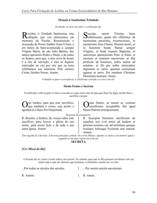 Curso Para Formação de Acólitos na Forma Extraordinária do Rito Romano.
56
Oração à Santíssima Trindade
Inclinado, ao meio do altar, o celebrante diz:
ecebei, ó Trindade Santíssima, esta
oblação, que vos oferecemos em
memória da Paixão, Ressurreição e
Ascensão de Nosso Senhor Jesus Cristo, e
em honra da bem-aventurada e sempre
Virgem Maria, de são João Batista, dos
santos apóstolos Pedro e Paulo, e de todos
os Santos; para que, a eles sirva de honra
e a nós de salvação, e eles se dignem
interceder no céu por nós que na terra
celebramos sua memória. Pelo mesmo
Cristo, Senhor Nosso. Amém.
uscipe, sancta Trinitas, hanc
oblationem, quam tibi offerimus ob
memoriam passionis, resurrectionis, et
ascensionis Jesu Christi, Domini nostri, et
in honorem beatæ Mariæ semper
Virginis, et beati Ioannis Baptistæ, et
sanctorum apostolorum Petri et Pauli, et
istorum, et omnium sanctorum: ut illis
proficiat ad honorem, nobis autem ad
salutem: et illi pro nobis intercedere
dignentur in cælis, quorum memoriam
agimus in terris. Per eumdem Christum
Dominum nostrum. Amen.
Voltando-se para a assistência, o celebrante convida-a a orar com ele:
Orate Frates e Secreta
O celebrante volta-se para os fiéis e convida-os a que orem com ele para que Deus Se digne aceitar-lhes o
sacrifício comum:
rai irmãos, para que este sacrifício,
que também é vosso, seja aceito e
agradável a Deus Pai Onipotente
rate fratres, ut meum ac vestrum
sacrificium acceptabile fiat apud
Deum Patrem omnipotentem.
Resposta da assistência:
R. Receba, o Senhor, de vossas mãos este
sacrifício, para louvor e glória de seu
nome, para nosso bem e de toda a sua
santa Igreja. Amém
R. Suscipiat Dominus sacrificium de
manibus tuis (vel meis) ad laudem et
gloriam nominis sui, ad utilitatem quoque
nostram, totiusque Ecclesiæ suæ sanctæ.
Amem
Em seguida lê a Secreta. À Secreta principal, podem, em certas Missas, ajuntar-se outras, em número igual e
segundo as mesmas regras da Colecta.
SECRETA
[Ver Missa do dia]
A Secreta diz-se, como o nome indica, em secreto. No entanto, para que os fiéis possam corroborar com um
amém toda a ação do ofertório que terminou, o celebrante conclui em voz alta:
...Por todos os séculos dos séculos. ...Per omnia sæcula sæculorum.
R. Amém. R. Amen.
R S
O O
 