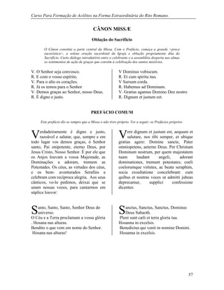 Curso Para Formação de Acólitos na Forma Extraordinária do Rito Romano.
57
CÂNON MISSÆ
Oblação do Sacrifício
O Cânon constitui a parte central da Missa. Com o Prefácio, começa a grande <prece
eucarística>, a solene oração sacerdotal da Igreja e oblação propriamente dita do
Sacrifício. Curto diálogo introdutório entre o celebrante e a assembléia desperta nas almas
os sentimentos de ação de graças que convêm à celebração dos santos mistérios.
V. O Senhor seja convosco. V Dominus vobiscum.
R. E com o vosso espírito. R. Et cum spiritu tuo.
V. Para o alto os corações. V Sursum corda.
R. Já os temos para o Senhor R. Habemus ad Dominum.
V. Demos graças ao Senhor, nosso Deus. V. Gratias agamus Domino Deo nostro
R. É digno e justo. R. Dignum et justum est.
PREFÁCIO COMUM
Este prefácio diz-se sempre que a Missa o não tiver próprio. Ver a seguir, os Prefácios próprios:
erdadeiramente é digno e justo,
razoável e salutar, que, sempre e em
todo lugar vos demos graças, ó Senhor
santo, Pai onipotente, eterno Deus, por
Jesus Cristo, Nosso Senhor. É por ele que
os Anjos louvam a vossa Majestade, as
Dominações a adoram, tremem as
Potestades. Os céus, as virtudes dos céus,
e os bem- aventurados Serafins a
celebram com recíproca alegria. Aos seus
cânticos, vo-lo pedimos, deixai que se
unam nossas vozes, para cantarmos em
súplice louvor:
ere dignum et justum est, aequum et
salutare, nos tibi semper, et ubique
gratias agere: Domine sancte, Pater
omniopetens, aeterne Deus. Per Christum
Dominum nostrum, per quem majestatem
tuam laudant angeli, adorant
dominationes, tremunt potestates; coeli
coelorumque virtutes, ac beata seraphim,
socia exsultatione concelebrant: cum
quibus et nostras voces ut admitti jubeas
deprecamur, supplici confessione
dicentes:
anto, Santo, Santo, Senhor Deus do
universo.
O Céu e a Terra proclamam a vossa glória
. Hosana nas alturas.
Bendito o que vem em nome do Senhor.
Hosana nas alturas!
anctus, Sanctus, Sanctus, Dominus
Deus Sabaoth.
Pleni sunt cæli et terra gloria tua.
Hosanna in excelsis.
Benedictus qui venit in nomine Domini.
Hosanna in excelsis.
V V
S S
 