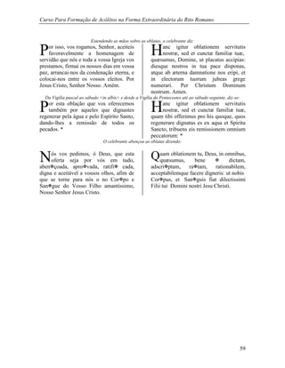 Curso Para Formação de Acólitos na Forma Extraordinária do Rito Romano.
59
Estendendo as mãos sobre as oblatas, o celebrante diz:
or isso, vos rogamos, Senhor, aceiteis
favoravelmente a homenagem de
servidão que nós e toda a vossa Igreja vos
prestamos, firmai os nossos dias em vossa
paz, arrancai-nos da condenação eterna, e
colocai-nos entre os vossos eleitos. Por
Jesus Cristo, Senhor Nosso. Amém.
anc igitur oblationem servitutis
nostræ, sed et cunctæ familiæ tuæ,
quæsumus, Domine, ut placatus accipias:
diesque nostros in tua pace disponas,
atque ab æterna damnatione nos eripi, et
in electorum tuorum jubeas grege
numerari. Per Christum Dominum
nostrum. Amen.
Da Vigília pascal ao sábado <in albis> e desde a Vigília do Pentecostes até ao sábado seguinte, diz-se:
or esta oblação que vos oferecemos
também por aqueles que dignastes
regenerar pela água e pelo Espírito Santo,
dando-lhes a remissão de todos os
pecados. *
anc igitur oblationem servitutis
nostræ, sed et cunctæ familiæ tuæ,
quam tibi offerimus pro his quoque, quos
regenerare dignatus es ex aqua et Spiritu
Sancto, tribuens eis remissionem omnium
peccatorum: *
O celebrante abençoa as oblatas dizendo:
ós vos pedimos, ó Deus, que esta
oferta seja por vós em tudo,
abençoada, aprovada, ratifi cada,
digna e aceitável a vossos olhos, afim de
que se torne para nós o no Corpo e
Sangue do Vosso Filho amantíssimo,
Nosso Senhor Jesus Cristo.
uam oblationem tu, Deus, in omnibus,
quæsumus, bene  dictam,
adscriptam, ratam, rationabilem,
acceptabilemque facere digneris: ut nobis
Corpus, et Sanguis fiat dilectissimi
Filii tui Domini nostri Jesu Christi.
P H
P H
N Q
 