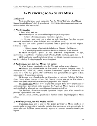 Curso Para Formação de Acólitos na Forma Extraordinária do Rito Romano.
6
I – PARTICIPAÇÃO NA SANTA MISSA
Introdução.
Nesta apostila vamos seguir o que diz o Papa Pio XII na “Instrução sobre Música
Sacra e Sagrada Liturgia”, de 3 de setembro de 1958. Este é o último documento que trata
sobre o assunto até o ano de 1962.
1) Noções prévias.
A Santa Missa pode ser:
a) Missa Pontifical: é a Missa celebrada pelo Bispo. Esta pode ser:
 Solene: celebrada com canto e ministros sagrados.
 Rezada: sem canto com a ajuda de dois Sacerdotes Capelães (mesmas
normas de participação da Missa dialogada ou rezada pelo sacerdote).
b) Missa com canto: quando o Sacerdote canta as partes que lhe são próprias.
Subdivide-se em:
 Solene: quando o Sacerdote é ajudado pelo Diácono e Subdiácono;
 Cantada (de guardião): quando o Sacerdote é ajudado só por acólitos.
c) Missa Dialogada: quando os fiéis participam liturgicamente, ou seja,
respondendo ao Celebrante e rezando com ele o Gloria, Credo, Sanctus e Agnus Dei.
d) Missa Rezada: quando os fiéis participam em silêncio ou em comum por meio de
orações e cânticos de piedade popular (extra-litúrgicos).
2) Participação dos fiéis nas Missas com canto.
Na Missa Solene a participação ativa dos fiéis pode realizar-se em três graus:
a) Primeiro grau: Quando todos os fiéis cantam as respostas litúrgicas: Amen; Et
cum spiritu tuo; Gloria Tibi, Domine; Habemus ad Dominum; Dignum et iustum est; Sed
libera nos a malo; Deo gratias. Deve-se trabalhar para que em todos os lugares os fiéis
sejam capazes de cantar essas repostas.
b) Segundo grau: Quando todos os fiéis cantam as partes do Ordinário da Missa:
Kyrie, Gloria, Credo, Sanctus e Agnus Dei. Deve-se esforçar para que os fiéis saibam a
cantar essas partes da Missa com as melodias gregorianas mais simples.
c) Terceiro grau: Quando todos os presentes estejam de tal modo exercitados no
canto gregoriano, que saibam cantar as partes do Próprio da Missa. Deve-se urgir essa
participação plena sobretudo nas comunidades religiosas e seminários.
Nos domingos e festas deve-se optar (optandum est) para que a Missa paroquial ou
principal seja celebrada com canto.
Para as Missas cantadas, aplicam-se as mesmas normas de participação da Missa
solene.
3) Participação dos fiéis nas Missas rezadas.
O primeiro modo com o qual os fiéis podem participar da Missa rezada dá-se
quando, cada um, por própria indústria, participa internamente, ou seja, com atenção às
partes principais da Missa, ou externamente, segundo os costumes aprovados das diversas
regiões.
 