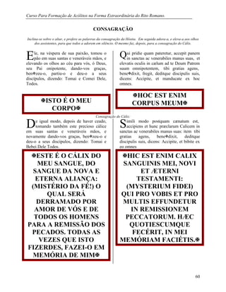 Curso Para Formação de Acólitos na Forma Extraordinária do Rito Romano.
60
CONSAGRAÇÃO
Inclina-se sobre o altar, e profere as palavras da consagração da Hóstia. Em seguida adora-a, e eleva-a aos olhos
dos assistentes, para que todos a adorem em silêncio. O mesmo faz, depois, para a consagração do Cálix.
le, na véspera de sua paixão, tomou o
pão em suas santas e veneráveis mãos, e
elevando os olhos ao céu para vós, ó Deus,
seu Pai onipotente, dando-vos graças,
benzeu-o, partiu-o e deu-o a seus
discípulos, dizendo: Tomai e Comei Dele,
Todos.
ui pridie quam pateretur, accepit panem
in sanctas ac venerabiles manus suas, et
elevatis oculis in cælum ad te Deum Patrem
suum omnipotentem, tibi gratias agens,
benedixit, fregit, deditque discipulis suis,
dicens: Accipite, et manducate ex hoc
omnes.
ISTO É O MEU
CORPO
HOC EST ENIM
CORPUS MEUM
Consagração do Cálix:
e igual modo, depois de haver ceado,
tomando também este precioso cálice
em suas santas e veneráveis mãos, e
novamente dando-vos graças, benzeu-o e
deu-o a seus discípulos, dizendo: Tomai e
Bebei Dele Todos.
imili modo postquam cænatum est,
accipiens et hunc præclarum Calicem in
sanctas ac venerabiles manus suas: item tibi
gratias agens, benedixit, deditque
discipulis suis, dicens: Accipite, et bibite ex
eo omnes
ESTE É O CÁLIX DO
MEU SANGUE, DO
SANGUE DA NOVA E
ETERNA ALIANÇA:
(MISTÉRIO DA FÉ!) O
QUAL SERÁ
DERRAMADO POR
AMOR DE VÓS E DE
TODOS OS HOMENS
PARA A REMISSÃO DOS
PECADOS. TODAS AS
VEZES QUE ISTO
FIZERDES, FAZEI-O EM
MEMÓRIA DE MIM
HIC EST ENIM CALIX
SANGUINIS MEI, NOVI
ET ÆTERNI
TESTAMENTI:
(MYSTERIUM FIDEI)
QUI PRO VOBIS ET PRO
MULTIS EFFUNDETUR
IN REMISSIONEM
PECCATORUM. HÆC
QUOTIESCUMQUE
FECÉRIT, IN MEI
MEMÓRIAM FACIÉTIS.
E Q
D S
 