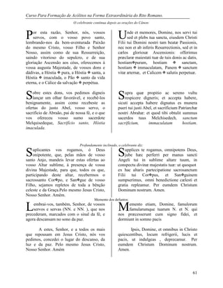 Curso Para Formação de Acólitos na Forma Extraordinária do Rito Romano.
61
O celebrante continua depois as orações do Cânon:
or esta razão, Senhor, nós, vossos
servos, com o vosso povo santo,
lembrando-nos da bem-aventurada Paixão
do mesmo Cristo, vosso Filho e Senhor
Nosso, assim como de sua Ressurreição,
saindo vitorioso do sepulcro, e de sua
gloriação Ascensão aos céus, oferecemos à
vossa augusta Majestade, de vossos dons e
dádivas, a Hóstia  pura, a Hóstia  santa, a
Hóstia  imaculada, o Pão  santo da vida
eterna, e o Cálice da salvação  perpétua.
obre estes dons, vos pedimos digneis
lançar um olhar favorável, e recebê-los
benignamente, assim como recebeste as
ofertas do justo Abel, vosso servo, o
sacrifício de Abraão, pai de nossa fé, e o que
vos ofereceu vosso sumo sacerdote
Melquisedeque, Sacrifício santo, Hóstia
imaculada.
nde et memores, Domine, nos servi tui
sed et plebs tua sancta, eiusdem Christi
Filii tui Domini nostri tam beatæ Passionis,
nec non et ab inferis Resurrectionis, sed et in
cælos gloriosæ Ascensionis: offerimus
præclaræ maiestati tuæ de tuis donis ac datis,
hostiampuram, hostiam  sanctam,
hostiam  immaculatam, Panem  sanctum
vitæ æternæ, et Calicem  salutis perpetuæ.
upra quæ propitio ac sereno vultu
respicere digneris; et accepta habere,
sicuti accepta habere dignatus es munera
pueri tui justi Abel, et sacrificium Patriarchæ
nostri Abrahæ: et quod tibi obtulit summus
sacerdos tuus Melchisedech, sanctum
sacrificium, immaculatam hostiam.
Profundamente inclinado, o celebrante diz:
uplicantes vos rogamos, ó Deus
onipotente, que, pelas mãos de vosso
santo Anjo, mandeis levar estas ofertas ao
vosso Altar sublime, à presença de vossa
divina Majestade, para que, todos os que,
participando deste altar, recebermos o
sacrossanto Corpo, e Sangue de vosso
Filho, sejamos repletos de toda a bênção
celeste e da Graça.Pelo mesmo Jesus Cristo,
Nosso Senhor. Amém.
upplices te rogamus, omnipotens Deus,
jube hæc perferri per manus sancti
Angeli tui in sublime altare tuum, in
conspectu divinæ majestatis tuæ: ut quoquot
ex hac altaris partecipatione sacrosanctum
Filii tui Corpus, et Sanguinem
sumpserimus, omni benedictione cælesti et
gratia repleamur. Per eumdem Christum
Dominum nostrum. Amen.
Memento dos defuntos:
embrai-vos, também, Senhor, de vossos
servos e servas (NN. e NN. ), que nos
precederam, marcados com o sinal da fé, e
agora descansam no sono da paz.
A estes, Senhor, e a todos os mais
que repousam em Jesus Cristo, nós vos
pedimos, concedei o lugar do descanso, da
luz e da paz. Pelo mesmo Jesus Cristo,
Nosso Senhor. Amém
emento etiam, Domine, famulorum
famularumque tuarum N. et N. qui
nos præcesserunt cum signo fidei, et
dormiunt in somno pacis
Ipsis, Domine, et omnibus in Christo
quiescentibus, locum refrigerii, lucis et
pacis, ut indulgeas , deprecamur. Per
eumdem Christum Dominum nostrum.
Amen.
P
S
U
S
S S
L M
 