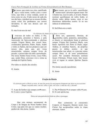 Curso Para Formação de Acólitos na Forma Extraordinária do Rito Romano.
63
ai nosso, que estais nos céus, santificado
seja o vosso nome, venha a nós o vosso
reino, seja feita a vossa vontade, assim na
terra como no céu. O pão nosso de cada dia
nos dai hoje, e perdoai-nos as nossas dívidas,
assim como nós perdoamos aos nossos
devedores. E não nos deixeis cair em
tentação,
R. mas livrai-nos do mal
ater noster, qui es in cælis: sanctificetur
nomen tuum: adveniat regnum tuum: fiat
voluntas tua, sicut in cælo, et in terra. Panem
nostrum quotibianum da nobis hodie, et
dimitte nobis debita nostra, sicut et nos
dimittimus debitoribus nostris. Et ne nos
inducas in tentationem,
R. Sed libera nos a malo.
O celebrante diz Amen em voz baixa, e continua:
ivrai-nos de todos os males, ó Pai,
passados, presentes e futuros, e pela
intercessão da bem-aventurada e gloriosa
sempre Virgem Maria, dos vossos bem-
aventurados apóstolos, Pedro, Paulo, André
e todos os Santos, dai-nos propício a paz em
nossos dias, para que, por vossa
misericórdia, sejamos sempre livres do
pecado, e preservados de toda a perturbação.
Por nosso Senhor Jesus Cristo, vosso Filho,
que, sendo Deus, convosco vive e reina na
unidade do Espírito Santo,
Por todos os séculos dos séculos.
R. Amém
ibera nos, quæsumus, Domine, ab
omnibus malis, præteritis, præsentibus,
et futuris: et intercedente beata et gloriosa
semper Virgine Dei Genitrice Maria, cum
beatis Apostolis tuis Petro et Paulo, atque
Andrea, et omnibus Sanctis, da propitius
pacem in diebus nostris: ut ope
misericordiæ tuæ adiuti, et a peccato simus
semper liberi, et ab omni perturbatione
securi. Per eumdem Dominum nostrum
Jesum Christum, Filium tuum. Qui tecum
vivit et regnat in unitate Spíritus Sanctis
Deus,
Per ómnia saecula saeculórum.
R. Amen
Fração da Hóstia
O celebrante parte a Hóstia ao meio, de uma das partes tira um pequeno fragmento que deita no preciosíssimo
Sangue, traçando antes, com ele, sobre o Cálix, três vezes, o sinal da cruz, e dizendo:
V. A paz do Senhor seja sempre convosco. V. Pax  Domini  sit semper vobis  cum.
R. E com o vosso Espírito. R. Et cum spiritu tuo.
Deixa cair uma partícula da Hóstia no cálice e prossegue:
Que esta mistura sacramental do
Corpo e do Sangue de Nosso Senhor Jesus
Cristo, seja para nós que os vamos receber,
penhor da vida eterna. Amém.
Hæc commixtio et consecratio
Corporis et Sanguinis Domini nostri Jesu
Christi fiat accipientibus nobis in vitam
æternam. Amen.
P P
L L
 