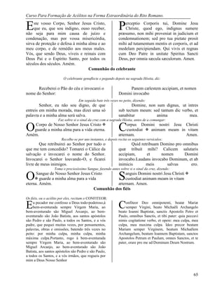 Curso Para Formação de Acólitos na Forma Extraordinária do Rito Romano.
65
ste vosso Corpo, Senhor Jesus Cristo,
que eu, que sou indigno, ouso receber,
não seja para mim causa de juízo e
condenação, mas por vossa misericórdia,
sirva de proteção e defesa à minha alma e ao
meu corpo, e de remédio aos meus males.
Vós, que sendo Deus, viveis e reinais com
Deus Pai e o Espírito Santo, por todos os
séculos dos séculos. Amém.
erceptio Corporis tui, Domine Jesu
Christe, quod ego, indignus sumere
præsumo, non mihi proveniat in judicium et
condemnationem; sed pro tua pietate prosit
mihi ad tutamentum mentis et corporis, et ad
medelam percipiendam. Qui vivis et regnas
cum Deo Patre in unitate Spiritus Sancti
Deus, per omnia sæcula sæculorum. Amen.
Comunhão do celebrante
O celebrante genuflecte e pegando depois na sagrada Hóstia, diz:
Receberei o Pão do céu e invocarei o
nome do Senhor:
Panem cælestem accipiam, et nomen
Domini invocabo
Em seguida bate três vezes no peito, dizendo:
Senhor, eu não sou digno, de que
entreis em minha morada, mas dizei uma só
palavra e a minha alma será salva.
Domine, non sum dignus, ut intres
sub tectum meum: sed tantum dic verbo, et
sanabitur anima mea.
Faz sobre si o sinal da cruz com a sagrada Hóstia, antes de a comungar:
Corpo de Nosso Senhor Jesus Cristo 
guarde a minha alma para a vida eterna.
Amém.
orpus Domini nostri Jesu Christi
custodiat  animam meam in vitam
æternam. Amen.
Recolhe-se por uns instantes, e depois recita os seguintes versículos:
Que retribuirei ao Senhor por tudo o
que me tem concedido? Tomarei o Cálice da
salvação e invocarei o nome do Senhor.
Invocarei o Senhor louvando-O, e ficarei
livre de meus inimigos.
Quid retribuam Domino pro omnibus
quæ tribuit mihi? Calicem salutaris
accipiam, et nomen Domini
invocabo.Laudans invocabo Dominum, et ab
inimicis meis salvus ero.
Toma o preciosíssimo Sangue, fazendo antes sobre si o sinal da cruz, dizendo:
Sangue de Nosso Senhor Jesus Cristo
 guarde a minha alma para a vida
eterna. Amém.
anguis Domini nostri Jesu Christi 
custodiat animam meam in vitam
æternam. Amen.
Comunhão dos fiéis
Os fiéis, ou o acólito por eles, recitam o CONFITEOR:
u pecador me confesso a Deus todo-poderoso,à
bem-aventurada sempre Virgem Maria, ao
bem-aventurado são Miguel Arcanjo, ao bem-
aventurado são João Batista, aos santos apóstolos
são Pedro e são Paulo, a todos os Santos, e a vós
padre, que pequei muitas vezes, por pensamentos,
palavras, obras e omissões, batendo três vezes no
peito: por minha culpa, minha culpa, minha
máxima culpa.Portanto, rogo à bem-aventurada
sempre Virgem Maria, ao bem-aventurado são
Miguel Arcanjo, ao bem-aventurado são João
Batista, aos santos apóstolos são Pedro e são Paulo,
a todos os Santos, e a vós irmãos, que rogueis por
mim a Deus Nosso Senhor
onfiteor Deo omnipotenti, beatæ Mariæ
semper Virgini, beato Michaëli Archangelo
beato Ioanni Baptistæ, sanctis Apostolis Petro et
Paulo, omnibus Sanctis, et tibi pater: quia peccavi
nimis cogitatione verbo, et opere: mea culpa, mea
culpa, mea maxima culpa. Ideo precor beatam
Mariam semper Virginem, beatum Michaëlem
Archangelum, beatum Ioannem Baptistam, sanctos
Apostolos Petrum et Paulum, omnes Sanctos, et te
pater, orare pro me ad Dominum Deum Nostrum.
E P
O C
O S
E C
 