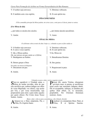 Curso Para Formação de Acólitos na Forma Extraordinária do Rito Romano.
67
V. O senhor seja convosco.
R. E também com o teu espírito.
V. Dóminus vobíscum.
R. Et cum spiritu tuo.
PÓS-COMUNHÃO
À Pós-comunhão principal da Missa podem, em certos casos, como para a Colecta, juntar-se outras.
[Ver Missa do dia]
... por todos os séculos dos séculos.
V. Amém
... per ómnia sáecula saeculórum.
V. Amen
FINAL DA MISSA
O celebrante volta ao meio do altar, beija-o, e, voltando-se para os fiéis saúda-os:
V. O Senhor seja convosco V. Dominus vobiscum.
R. E com o vosso espírito. R. Et cum spiritu tuo.
V. Ide, a Missa acabou. V.Ite, Missa est.
Ou, nas missas em que omite-se o Glória:
V. Bendigamos ao Senhor. V. Benedicamus Domino.
R. Demos graças a Deus R. Deo gratias.
Ou ainda, nas missas de Réquiem:
V. Descansem em paz.
R. Amém.
V. Requiescant in pace.
R. Amen.
Voltando-se para o altar, recita a seguinte oração
eja-vos agradável, ó Trindade santa, a
oferta de minha servidão, afim de que
este sacrifício que, embora indigno aos olhos
de vossa Majestade, vos ofereci, seja aceito
por Vós, e por vossa misericórdia, seja
propiciatório para mim e para todos aqueles
por quem ofereci. Por Cristo Jesus Nosso
Senhor. Amém.
laceat tibi, sancta Trinitas, obsequium
servitutis meæ: et præsta, ut sacrificium
quod oculis tuæ maiestatis indignus obtuli,
tibi sit acceptabile, mihique, et omnibus pro
quibus illud obtuli, sit, te miserante,
propitiabile. Per Christum Dominum
nostrum. Amen.
Beija o altar, volta-se para a assistência, e dá a bênção, dizendo:
bençoe-vos o Deus onipotente, Pai, e
Filho,  e Espírito Santo.
enedicat vos omnipotens Deus: Pater, et
Filius,  et Spiritus Sanctus.
R. Amém. R. Amen.
S P
A B
 