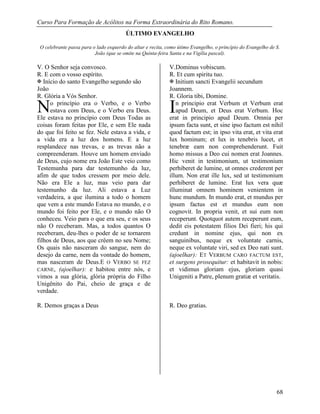 Curso Para Formação de Acólitos na Forma Extraordinária do Rito Romano.
68
ÚLTIMO EVANGELHO
O celebrante passa para o lado esquerdo do altar e recita, como útimo Evangelho, o princípio do Evangelho de S.
João (que se omite na Quinta-feira Santa e na Vigília pascal).
V. O Senhor seja convosco. V.Dominus vobiscum.
R. E com o vosso espírito. R. Et cum spiritu tuo.
 Início do santo Evangelho segundo são
João
 Initium sancti Evangelii secundum
Joannem.
R. Glória a Vós Senhor. R. Gloria tibi, Domine.
o princípio era o Verbo, e o Verbo
estava com Deus, e o Verbo era Deus.
Ele estava no princípio com Deus Todas as
coisas foram feitas por Ele, e sem Ele nada
do que foi feito se fez. Nele estava a vida, e
a vida era a luz dos homens. E a luz
resplandece nas trevas, e as trevas não a
compreenderam. Houve um homem enviado
de Deus, cujo nome era João Este veio como
Testemunha para dar testemunho da luz,
afim de que todos cressem por meio dele.
Não era Ele a luz, mas veio para dar
testemunho da luz. Ali estava a Luz
verdadeira, a que ilumina a todo o homem
que vem a este mundo Estava no mundo, e o
mundo foi feito por Ele, e o mundo não O
conheceu. Veio para o que era seu, e os seus
não O receberam. Mas, a todos quantos O
receberam, deu-lhes o poder de se tornarem
filhos de Deus, aos que crêem no seu Nome;
Os quais não nasceram do sangue, nem do
desejo da carne, nem da vontade do homem,
mas nasceram de Deus.E O VERBO SE FEZ
CARNE, (ajoelhar): e habitou entre nós, e
vimos a sua glória, glória própria do Filho
Unigênito do Pai, cheio de graça e de
verdade.
R. Demos graças a Deus
n principio erat Verbum et Verbum erat
apud Deum, et Deus erat Verbum. Hoc
erat in principio apud Deum. Omnia per
ipsum facta sunt, et sine ipso factum est nihil
quod factum est; in ipso vita erat, et vita erat
lux hominum; et lux in tenebris lucet, et
tenebræ eam non comprehenderunt. Fuit
homo missus a Deo cui nomen erat Joannes.
Hic venit in testimonium, ut testimonium
perhiberet de lumine, ut omnes crederent per
illum. Non erat ille lux, sed ut testimonium
perhiberet de lumine. Erat lux vera quæ
illuminat omnem hominem venientem in
hunc mundum. In mundo erat, et mundus per
ipsum factus est et mundus eum non
cognovit. In propria venit, et sui eum non
receperunt. Quotquot autem receperunt eum,
dedit eis potestatem filios Dei fieri; his qui
credunt in nomine ejus, qui non ex
sanguinibus, neque ex voluntate carnis,
neque ex voluntate viri, sed ex Deo nati sunt.
(ajoelhar): ET VERBUM CARO FACTUM EST,
et surgens prosequitur: et habitavit in nobis:
et vidimus gloriam ejus, gloriam quasi
Unigeniti a Patre, plenum gratiæ et veritatis.
R. Deo gratias.
N I
 