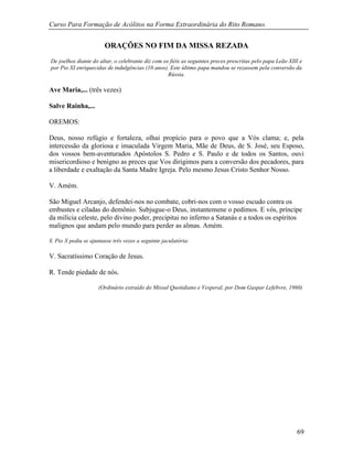 Curso Para Formação de Acólitos na Forma Extraordinária do Rito Romano.
69
ORAÇÕES NO FIM DA MISSA REZADA
De joelhos diante do altar, o celebrante diz com os fiéis as seguintes preces prescritas pelo papa Leão XIII e
por Pio XI enriquecidas de indulgências (10 anos). Este último papa mandou se rezassem pela conversão da
Rússia.
Ave Maria,... (três vezes)
Salve Rainha,...
OREMOS:
Deus, nosso refúgio e fortaleza, olhai propício para o povo que a Vós clama; e, pela
intercessão da gloriosa e imaculada Virgem Maria, Mãe de Deus, de S. José, seu Esposo,
dos vossos bem-aventurados Apóstolos S. Pedro e S. Paulo e de todos os Santos, ouvi
misericordioso e benigno as preces que Vos dirigimos para a conversão dos pecadores, para
a liberdade e exaltação da Santa Madre Igreja. Pelo mesmo Jesus Cristo Senhor Nosso.
V. Amém.
São Miguel Arcanjo, defendei-nos no combate, cobri-nos com o vosso escudo contra os
embustes e ciladas do demônio. Subjugue-o Deus, instantemene o pedimos. E vós, príncipe
da milícia celeste, pelo divino poder, precipitai no inferno a Satanás e a todos os espíritos
malignos que andam pelo mundo para perder as almas. Amém.
S. Pio X pediu se ajuntasse três vezes a seguinte jaculatória:
V. Sacratíssimo Coração de Jesus.
R. Tende piedade de nós.
(Ordinário extraído do Missal Quotidiano e Vesperal, por Dom Gaspar Lefebvre, 1960)
 
