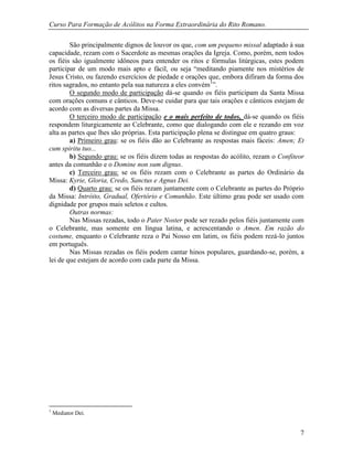 Curso Para Formação de Acólitos na Forma Extraordinária do Rito Romano.
7
São principalmente dignos de louvor os que, com um pequeno missal adaptado à sua
capacidade, rezam com o Sacerdote as mesmas orações da Igreja. Como, porém, nem todos
os fiéis são igualmente idôneos para entender os ritos e fórmulas litúrgicas, estes podem
participar de um modo mais apto e fácil, ou seja “meditando piamente nos mistérios de
Jesus Cristo, ou fazendo exercícios de piedade e orações que, embora difiram da forma dos
ritos sagrados, no entanto pela sua natureza a eles convém1
”.
O segundo modo de participação dá-se quando os fiéis participam da Santa Missa
com orações comuns e cânticos. Deve-se cuidar para que tais orações e cânticos estejam de
acordo com as diversas partes da Missa.
O terceiro modo de participação e o mais perfeito de todos, dá-se quando os fiéis
respondem liturgicamente ao Celebrante, como que dialogando com ele e rezando em voz
alta as partes que lhes são próprias. Esta participação plena se distingue em quatro graus:
a) Primeiro grau: se os fiéis dão ao Celebrante as respostas mais fáceis: Amen; Et
cum spiritu tuo...
b) Segundo grau: se os fiéis dizem todas as respostas do acólito, rezam o Confiteor
antes da comunhão e o Domine non sum dignus.
c) Terceiro grau: se os fiéis rezam com o Celebrante as partes do Ordinário da
Missa: Kyrie, Gloria, Credo, Sanctus e Agnus Dei.
d) Quarto grau: se os fiéis rezam juntamente com o Celebrante as partes do Próprio
da Missa: Intróito, Gradual, Ofertório e Comunhão. Este último grau pode ser usado com
dignidade por grupos mais seletos e cultos.
Outras normas:
Nas Missas rezadas, todo o Pater Noster pode ser rezado pelos fiéis juntamente com
o Celebrante, mas somente em língua latina, e acrescentando o Amen. Em razão do
costume, enquanto o Celebrante reza o Pai Nosso em latim, os fiéis podem rezá-lo juntos
em português.
Nas Missas rezadas os fiéis podem cantar hinos populares, guardando-se, porém, a
lei de que estejam de acordo com cada parte da Missa.
1
Mediator Dei.
 