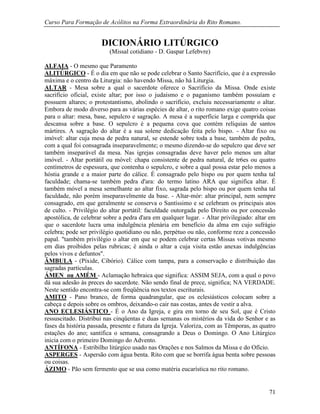 Curso Para Formação de Acólitos na Forma Extraordinária do Rito Romano.
71
DICIONÁRIO LITÚRGICO
(Missal cotidiano - D. Gaspar Lefebvre)
ALFAIA - O mesmo que Paramento
ALITÚRGICO - É o dia em que não se pode celebrar o Santo Sacrifício, que é a expressão
máxima e o centro da Liturgia: não havendo Missa, não há Liturgia.
ALTAR - Mesa sobre a qual o sacerdote oferece o Sacrifício da Missa. Onde existe
sacrifício oficial, existe altar; por isso o judaísmo e o paganismo também possuíam e
possuem altares; o protestantismo, abolindo o sacrifício, excluiu necessariamente o altar.
Embora de modo diverso para as várias espécies de altar, o rito romano exige quatro coisas
para o altar: mesa, base, sepulcro e sagração. A mesa é a superfície larga e comprida que
descansa sobre a base. O sepulcro é a pequena cova que contém relíquias de santos
mártires. A sagração do altar é a sua solene dedicação feita pelo bispo. - Altar fixo ou
imóvel: altar cuja mesa de pedra natural, se estende sobre toda a base, também de pedra,
com a qual foi consagrada inseparavelmente; o mesmo dizendo-se do sepulcro que deve ser
também inseparável da mesa. Nas igrejas consagradas deve haver pelo menos um altar
imóvel. - Altar portátil ou móvel: chapa consistente de pedra natural, de tr6es ou quatro
centímetros de espessura, que contenha o sepulcro, e sobre a qual possa estar pelo menos a
hóstia grande e a maior parte do cálice. É consagrado pelo bispo ou por quem tenha tal
faculdade; chama-se também pedra d'ara: do termo latino ARA que significa altar. É
também móvel a mesa semelhante ao altar fixo, sagrada pelo bispo ou por quem tenha tal
faculdade, não porém inseparavelmente da base. - Altar-mór: altar principal, nem sempre
consagrado, em que geralmente se conserva o Santíssimo e se celebram os principais atos
de culto. - Privilégio do altar portátil: faculdade outorgada pelo Direito ou por concessão
apostólica, de celebrar sobre a pedra d'ara em qualquer lugar. - Altar privilegiado: altar em
que o sacerdote lucra uma indulgência plenária em benefício da alma em cujo sufrágio
celebra; pode ser privilégio quotidiano ou não, perpétuo ou não, conforme reze a concessão
papal. "também privilégio o altar em que se podem celebrar certas Missas votivas mesmo
em dias proibidos pelas rubricas; é ainda o altar a cuja visita estão anexas indulgências
pelos vivos e defuntos".
ÂMBULA - (Píxide, Cibório). Cálice com tampa, para a conservação e distribuição das
sagradas partículas.
ÁMEN ou AMÉM - Aclamação hebraica que significa: ASSIM SEJA, com a qual o povo
dá sua adesão às preces do sacerdote. Não sendo final de prece, significa; NA VERDADE.
Neste sentido encontra-se com freqüência nos textos escriturais.
AMITO - Pano branco, de forma quadrangular, que os eclesiásticos colocam sobre a
cabeça e depois sobre os ombros, deixando-o cair nas costas, antes de vestir a alva.
ANO ECLESIÁSTICO - É o Ano da Igreja, e gira em torno de seu Sol, que é Cristo
ressuscitado. Distribui nas cinqüentas e duas semanas os mistérios da vida do Senhor e as
fases da história passada, presente e futura da Igreja. Valoriza, com as Têmporas, as quatro
estações do ano; santifica o semana, consagrando a Deus o Domingo. O Ano Litúrgico
inicia com o primeiro Domingo do Advento.
ANTÍFONA - Estribilho litúrgico usado nas Orações e nos Salmos da Missa e do Ofício.
ASPERGES - Aspersão com água benta. Rito com que se borrifa água benta sobre pessoas
ou coisas.
ÁZIMO - Pão sem fermento que se usa como matéria eucarística no rito romano.
 
