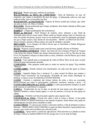 Curso Para Formação de Acólitos na Forma Extraordinária do Rito Romano.
72
BÁCULO - Bastão episcopal, símbolo da jurisdição.
BALAUSTRADA ou MESA DA COMUNHÃO - Série de balaústres, ou seja, de
colunelos, que separa o presbitério da nave da igreja. A balaustrada cobre-se com uma
toalha de linho, para a Comunhão dos fiéis.
BALDAQUINO ou BALDAQUIM - Espécie de dossel sustido por colunas, que cobre
um altar ou trono. cfr. Pálio e Umbela.
BÁLSAMO - Resina perfumada que o bispo, na Quinta- feira Santa, infunde no Óleo, para
a consagração do Crisma.
BARRETE - Chapéu quadrangular dos eclesiásticos.
BEIJO ou ÓSCULO - Sinal litúrgico de respeito, amor, obséquio e paz. Sinal de
veneração para com as coisas santas. Muito usado na liturgia antiga, entre os ministros do
altar, foi caindo em desuso: poucas vezes se usa atualmente, como na ordenação sacerdotal,
em que o bispo oscula a face direita do neo-sacerdote. - BEIJO ou ÓSCULO DA PAZ :
abraço litúrgico, durante a Missa solene, em sinal de caridade e amizade.
BREVIÁRIO - Livro litúrgico do Ofício Divino que os Sacerdotes e Ordens Religiosas
devem recitar diariamente.
BUGÍA - Pequeno castiçal usado como sinal de honra, quando oficiam os Prelados.
CALENDÁRIO LITÚRGICO - Ordem das festas do Ano Litúrgico( Próprio do Tempo)
e das festas dos Santos( Próprio dos Santos) harmonizada com os 365 ou 366 dias do Ano
Civil. O Calendário Litúrgico se altera todos os anos, conforme o dia da Páscoa, que é festa
móvel. (cfr. Páscoa).
CÁLICE - Vaso sagrado para a consagração do vinho na Missa. Deve ser de ouro, ou pelo
menos de prata internamente dourada.
CAMPAINHA - Sino pequeno usado para os sinais no interior da igreja. Veja também
"Matraca ".
CANDELABRO - Grande castiçal com ramificações, em cada uma das quais se coloca
uma vela.
CÂNON - Significa Regra fixa e imutável. É a parte central da Missa que contém a
"Grande Prece Eucarística" da Consagração. Precedido de uma solene introdução ou
Prefácio, o Cânon vai do TE IGITUR ao PATER NOSTER.
CANTO - Exprime o esplendor das formas solenes do culto, e deve ser executado
preferivelmente por todos os participantes: celebrante, ministros, cantores e povo. - O
CANTO GREGORIANO ou CANTO - CHÃO é o canto genuinamente litúrgico, ao qual
pode associar-se o polifônico e o popular.
CAPELA - Templozinho de um só altar, ou divisão de uma igreja com altar próprio. -
Significa também a solene função papal e o coro de cantores a serviço de uma igreja ou
capela.
CASTIÇAL - Utensílio com bocal na parte superior, para segurar velas.
CATAFALCO ou ÉSSA - Estrado alto sobre o qual se coloca o féretro. A éssa pode
acolher o féretro ou apenas simbolizá-lo nas funções exequiais. Neste último caso, pode ser
substituída por um pano preto estendido no chão.
CATECÚMENO - É a pessoa que estuda o catecismo católico, a fim de preparar-se para o
Batismo. - MISSA DOS CATECÚMENOS é a parte do Santo Sacrifício à qual podiam eles
assistir e que vai do início da Missa até o fim do Credo.
CATEDRAL - Igreja matriz e central de cada diocese. Nela encontra-se a cátedra ou trono
do bispo. Chama-se também IGREJA DA SÉ, porque ela é a sé ou sede do bispo.
 