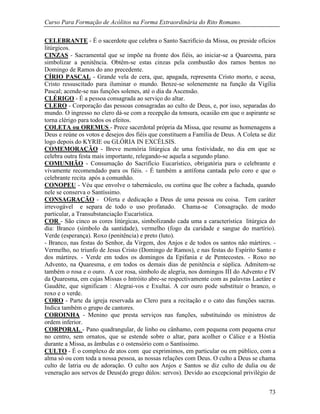 Curso Para Formação de Acólitos na Forma Extraordinária do Rito Romano.
73
CELEBRANTE - É o sacerdote que celebra o Santo Sacrifício da Missa, ou preside ofícios
litúrgicos.
CINZAS - Sacramental que se impõe na fronte dos fiéis, ao iniciar-se a Quaresma, para
simbolizar a penitência. Obtêm-se estas cinzas pela combustão dos ramos bentos no
Domingo de Ramos do ano precedente.
CÍRIO PASCAL - Grande vela de cera, que, apagada, representa Cristo morto, e acesa,
Cristo ressuscitado para iluminar o mundo. Benze-se solenemente na função da Vigília
Pascal; acende-se nas funções solenes, até o dia da Ascensão.
CLÉRIGO - É a pessoa consagrada ao serviço do altar.
CLERO - Corporação das pessoas consagradas ao culto de Deus, e, por isso, separadas do
mundo. O ingresso no clero dá-se com a recepção da tonsura, ocasião em que o aspirante se
torna clérigo para todos os efeitos.
COLETA ou OREMUS - Prece sacerdotal própria da Missa, que resume as homenagens a
Deus e reúne os votos e desejos dos fiéis que constituem a Família de Deus. A Coleta se diz
logo depois do KYRIE ou GLÓRIA IN EXCÉLSIS.
COMEMORAÇÃO - Breve memória litúrgica de uma festividade, no dia em que se
celebra outra festa mais importante, relegando-se aquela a segundo plano.
COMUNHÃO - Consumação do Sacrifício Eucarístico, obrigatória para o celebrante e
vivamente recomendado para os fiéis. - É também a antífona cantada pelo coro e que o
celebrante recita após a comunhão.
CONOPEU - Véu que envolve o tabernáculo, ou cortina que lhe cobre a fachada, quando
nele se conserva o Santíssimo.
CONSAGRAÇÃO - Oferta e dedicação a Deus de uma pessoa ou coisa. Tem caráter
irrevogável e separa de todo o uso profanado. Chama-se Consagração. de modo
particular, a Transubstanciação Eucarística.
COR - São cinco as cores litúrgicas, simbolizando cada uma a característica litúrgica do
dia: Branco (símbolo da santidade), vermelho (fogo da caridade e sangue do martírio).
Verde (esperança). Roxo (penitência) e preto (luto).
- Branco, nas festas do Senhor, da Virgem, dos Anjos e de todos os santos não mártires. -
Vermelho, no triunfo de Jesus Cristo (Domingo de Ramos), e nas festas do Espírito Santo e
dos mártires. - Verde em todos os domingos da Epifania e de Pentecostes. - Roxo no
Advento, na Quaresma, e em todos os demais dias de penitência e súplica. Admitem-se
também o rosa e o ouro. A cor rosa, símbolo de alegria, nos domingos III do Advento e IV
da Quaresma, em cujas Missas o Intróito abre-se respectivamente com as palavras Laetáre e
Gaudéte, que significam : Alegrai-vos e Exultai. A cor ouro pode substituir o branco, o
roxo e o verde.
CORO - Parte da igreja reservada ao Clero para a recitação e o cato das funções sacras.
Indica também o grupo de cantores.
COROINHA - Menino que presta serviços nas funções, substituindo os ministros de
ordem inferior.
CORPORAL - Pano quadrangular, de linho ou cânhamo, com pequena com pequena cruz
no centro, sem ornatos, que se estende sobre o altar, para acolher o Cálice e a Hóstia
durante a Missa, as âmbulas e o ostensório com o Santíssimo.
CULTO - É o complexo de atos com que exprimimos, em particular ou em público, com a
alma só ou com toda a nossa pessoa, as nossas relações com Deus. O culto a Deus se chama
culto de latria ou de adoração. O culto aos Anjos e Santos se diz culto de dulia ou de
veneração aos servos de Deus(do grego dúlos: servos). Devido ao excepcional privilégio de
 