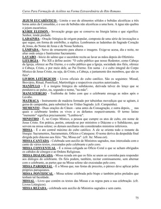 Curso Para Formação de Acólitos na Forma Extraordinária do Rito Romano.
75
JEJUM EUCARÍSTICO - Limita o uso de alimentos sólidos e bebidas alcoólicas a três
horas antes da Comunhão, e o uso de bebidas não alcoólicas a uma hora. A água não quebra
o jejum eucarístico.
KYRIE ELEISON - Invocação grega que se conserva na liturgia latina e que significa:
Senhor, tende piedade.
LADAINHA - Oração litúrgica de origem popular, composta de uma série de invocações a
que segue, em forma de estribilho, a súplica. Lembramos as ladainhas do Sagrado Coração
de Jesus, do Nome de Jesus e de Nossa Senhora.
LÂMPADA - Serve de ornamento para altares e imagens. Exige-se acesa, dia e noite, no
altar onde esteja o Santíssimo Sacramento.
LAVABO - Início do salmo que o sacerdote recita ao lavar as mãos depois do Ofertório.
LITURGIA - Pio XII a define assim: "O culto público que nosso Redentor, como Cabeça
da Igreja, oferece ao Pai Eterno, e o culto público que a Igreja, sociedade dos fiéis, oferece
à Cabeça, Cristo, e por meio dele, ao Pai Eterno. Em suma : é o culto integral do Corpo
Místico de Jesus Cristo, ou seja, de Cristo, a Cabeça, e juntamente dos membros, que são os
fiéis".
LIVROS LITÚRGICOS - Livros oficiais do culto católico. São os seguintes: Missal,
Breviário, Ritual, Pontifical, Martirológio e respectivos excertos autorizados.
MANÍPULO - É a insígnia litúrgica do subdiácono, derivada talvez do lenço que se
pendurava ao pulso, ou, segundo o nome, "na mão".
MANUSTERGIO - Toalhinha de linho com que o celebrante enxuga as mãos após o
Lavabo.
MATRACA - Instrumento de madeira formado por tabuinhas movediças que se agitam, à
guisa de campainha, para substituí-la no Tríduo Sagrado. (cfr. Campainha).
MEMENTO - Duas orações do Cânon - uma antes da Consagração, e outra depois, _ nas
quais o celebrante lembra os vivos e os defuntos respectivamente. O termo latino
"memento" significa precisamente: "Lembra-te".
MINISTRO - É, no Corpo Místico, a pessoa que cumpre os atos de culto, em nome de
Jesus Cristo. Em prática, porém, entende-se por ministros o Diácono e o Subdiácono, que
servem na missa solene; os demais auxiliares são considerados ministros inferiores.
MISSA - É o ato central máximo do culto católico. A ele se orienta todo o restante da
liturgia: Sacramentos, Sacramentais, Ofícios e Catequese. O nome deriva da despedida final
dirigida pelo diácono aos fiéis: "Ite, Missa est". (cfr. Ite: Missa est).
MISSA CANTADA - Celebrada sem auxílio de Ministros sagrados, mas intercalada com o
canto de vários textos, executados pelo celebrante e pelo coro.
MISSA CONVENTUAL - É a missa coligada ao Ofício Coral a que se acham obrigados
os cabidos de cônegos e as Ordens Religiosas.
MISSA DIALOGADA - Missa rezada em que os fiéis se unem ao coroinha para responder
aos diálogos do celebrante. Os fiéis podem, também, recitar continuamente, sem alternar
com o celebrante, as partes que na Missa solene são executadas pelo coro.
MISSA PAROQUIAL - É a Missa que, nas festas de preceito, o pároco deve aplicar pelos
próprios paroquianos.
MISSA PONTIFICAL - Missa solene celebrada pelo bispo e também pelos prelados que
tenham tal faculdade.
MISSAL - Livro que contém os textos das Missas e as regras para a sua celebração. (cfr.
Livros Litúrgicos).
MISSA REZADA - celebrada sem auxílio de Ministros sagrados e sem canto.
 