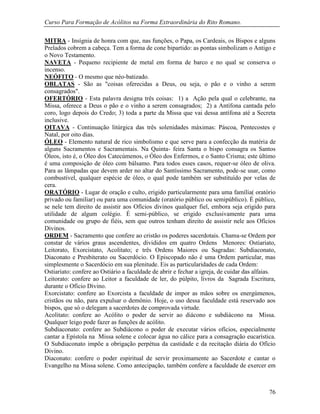Curso Para Formação de Acólitos na Forma Extraordinária do Rito Romano.
76
MITRA - Insígnia de honra com que, nas funções, o Papa, os Cardeais, os Bispos e alguns
Prelados cobrem a cabeça. Tem a forma de cone bipartido: as pontas simbolizam o Antigo e
o Novo Testamento.
NAVETA - Pequeno recipiente de metal em forma de barco e no qual se conserva o
incenso.
NEÓFITO - O mesmo que néo-batizado.
OBLATAS - São as "coisas oferecidas a Deus, ou seja, o pão e o vinho a serem
consagrados".
OFERTÓRIO - Esta palavra designa três coisas: 1) a Ação pela qual o celebrante, na
Missa, oferece a Deus o pão e o vinho a serem consagrados; 2) a Antífona cantada pelo
coro, logo depois do Credo; 3) toda a parte da Missa que vai dessa antífona até a Secreta
inclusive.
OITAVA - Continuação litúrgica das três solenidades máximas: Páscoa, Pentecostes e
Natal, por oito dias.
ÓLEO - Elemento natural de rico simbolismo e que serve para a confecção da matéria de
alguns Sacramentos e Sacramentais. Na Quinta- feira Santa o bispo consagra os Santos
Óleos, isto é, o Óleo dos Catecúmenos, o Óleo dos Enfermos, e o Santo Crisma; este último
é uma composição de óleo com bálsamo. Para todos esses casos, requer-se óleo de oliva.
Para as lâmpadas que devem arder no altar do Santíssimo Sacramento, pode-se usar, como
combustível, qualquer espécie de óleo, o qual pode também ser substituído por velas de
cera.
ORATÓRIO - Lugar de oração e culto, erigido particularmente para uma família( oratório
privado ou familiar) ou para uma comunidade (oratório público ou semipúblico). É público,
se nele tem direito de assistir aos Ofícios divinos qualquer fiel, embora seja erigido para
utilidade de algum colégio. É semi-público, se erigido exclusivamente para uma
comunidade ou grupo de fiéis, sem que outros tenham direito de assistir nele aos Ofícios
Divinos.
ORDEM - Sacramento que confere ao cristão os poderes sacerdotais. Chama-se Ordem por
constar de vários graus ascendentes, divididos em quatro Ordens Menores: Ostiariato,
Leitorato, Exorcistato, Acolitato; e três Ordens Maiores ou Sagradas: Subdiaconato,
Diaconato e Presbiterato ou Sacerdócio. O Episcopado não é uma Ordem particular, mas
simplesmente o Sacerdócio em sua plenitude. Eis as particularidades de cada Ordem:
Ostiariato: confere ao Ostiário a faculdade de abrir e fechar a igreja, de cuidar das alfaias.
Leitorato: confere ao Leitor a faculdade de ler, do púlpito, livros da Sagrada Escritura,
durante o Ofício Divino.
Exorcistato: confere ao Exorcista a faculdade de impor as mãos sobre os energúmenos,
cristãos ou não, para expulsar o demônio. Hoje, o uso dessa faculdade está reservado aos
bispos, que só o delegam a sacerdotes de comprovada virtude.
Acolitato: confere ao Acólito o poder de servir ao diácono e subdiácono na Missa.
Qualquer leigo pode fazer as funções de acólito.
Subdiaconato: confere ao Subdiácono o poder de executar vários ofícios, especialmente
cantar a Epístola na Missa solene e colocar água no cálice para a consagração eucarística.
O Subdiaconato impõe a obrigação perpétua da castidade e da recitação diária do Ofício
Divino.
Diaconato: confere o poder espiritual de servir proximamente ao Sacerdote e cantar o
Evangelho na Missa solene. Como antecipação, também confere a faculdade de exercer em
 