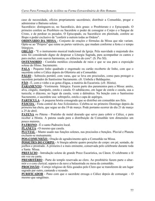 Curso Para Formação de Acólitos na Forma Extraordinária do Rito Romano.
77
caso de necessidade, ofícios propriamente sacerdotais; distribuir a Comunhão, pregar e
administrar o Batismo solene.
Sacerdócio: distinguem-se, no Sacerdócio, dois graus: o Presbiterato e o Episcopado. O
primeiro confere ao Presbítero ou Sacerdote o poder de consagrar o Corpo e o Sangue de
Cristo, e de perdoar os pecados. O Episcopado, ou Sacerdócio em plenitude, confere ao
Bispo o poder exclusivo de "conferir a outrem todas as Ordens".
ORDINÁRIO DA MISSA - Conjunto de orações e fórmulas da Missa que não variam.
Opõe-se ao "Próprio" que reúne as partes variáveis, que mudam conforme a festa e o tempo
litúrgicos.
ORGÃO - "E o instrumento musical tradicional da Igreja. Pela suavidade e majestade dos
sons foi considerado digno de desposar a Liturgia Sagrada, para acompanhar os cantos e
para encher, com suaves harmonias, os silêncios do coro". (S. Pio XI).
OSTENSORIO - Custódia metálica circundada de raios e que se usa para a exposição
solene do SSmo. Sacramento.
PALA - Pequeno linho quadrado e engomado ou cartão recoberto de linho, com que o
sacerdote cobre o Cálice depois do Ofertório até a Comunhão.
PÁLIO - Sobrecéu portátil, com varas, que se leva em procissões, como para proteger o
sacerdote portador do Santíssimo Sacramento. cfr. Umbela e Baldaquino.
PÃO - É, com o vinho e as gotas d'água, a matéria da Eucaristia. (cfr. Hóstia).
PARAMENTO - Vestimenta litúrgica. Fazem parte dos paramentos para a Missa: amito,
alva, cíngulo, manípulo, estola e casula. O subdiácono, em lugar de estola e casula, usa a
tunicela; o diácono, no lugar da casula, veste a dalmática. Na benção com o Santíssimo
Sacramento, o sacerdote usa: sobrepeliz, estola e capa de aspérges.
PARTICULA - A pequena hóstia consagrada que se distribui em comunhão aos fiéis.
PÁSCOA - Festa central do Ano Eclesiástico. Celebra-se no primeiro Domingo depois da
primeira lua cheia, que segue ao dia 19 de março. Pode portanto ocorrer do dia 21 de março
a 25 de abril.
PATENA ou Pátena - Pratinho de metal dourado que serve para cobrir o Cálice, e para
receber a Hóstia. A patena usada para a distribuição da Comunhão tem dimensões um
pouco maiores.
PATRONO - É o santo Padroeiro local.
PLANETA - O mesmo que casula.
PLUVIAL - Manto usado nas funções solenes, nas procissões e bençãos. Pluvial e Planeta
excluem-se mutuamente.
POS-COMUNHÃO - Oração de agradecimento após a Comunhão na Missa.
POSIÇÕES DO CORPO - A liturgia admite quatro posições do corpo: em pé, sentado, de
joelhos e prostrado. A primeira é a mais eminente, conservada pelo celebrante durante toda
a Santa Missa.
PREFÁCIO - Introdução solene de grande Prece Eucarística, ou Cânon. O celebrante o lê
em voz ou canta.
PRESBITÉRIO - Parte do templo reservada ao clero. Ao presbitério fazem parte o altar-
mór e o coro clerical; separa-o da nave a balaustrada ou mesa da comunhão.
PROCISSÃO - Cortejo religioso de fiéis guiados pelo Clero que se transferem de um lugar
sagrado par outro, cantando e rezando.
PURIFICADOR - Pano com que o sacerdote enxuga o Cálice depois de comungar. - O
mesmo que sangüíneo.
 