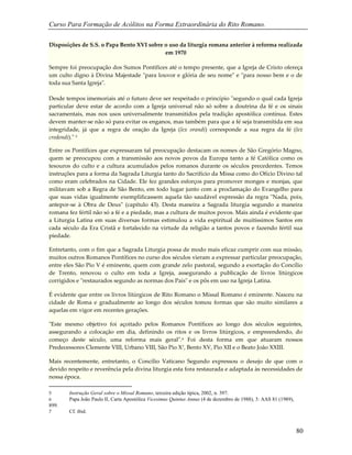 Curso Para Formação de Acólitos na Forma Extraordinária do Rito Romano.
80
Disposições de S.S. o Papa Bento XVI sobre o uso da liturgia romana anterior à reforma realizada
em 1970
Sempre foi preocupação dos Sumos Pontífices até o tempo presente, que a Igreja de Cristo ofereça
um culto digno à Divina Majestade "para louvor e glória de seu nome" e "para nosso bem e o de
toda sua Santa Igreja".
Desde tempos imemoriais até o futuro deve ser respeitado o princípio "segundo o qual cada Igreja
particular deve estar de acordo com a Igreja universal não só sobre a doutrina da fé e os sinais
sacramentais, mas nos usos universalmente transmitidos pela tradição apostólica contínua. Estes
devem manter-se não só para evitar os enganos, mas também para que a fé seja transmitida em sua
integridade, já que a regra de oração da Igreja (lex orandi) corresponde a sua regra da fé (lex
credendi)." 5
Entre os Pontífices que expressaram tal preocupação destacam os nomes de São Gregório Magno,
quem se preocupou com a transmissão aos novos povos da Europa tanto a fé Católica como os
tesouros do culto e a cultura acumulados pelos romanos durante os séculos precedentes. Temos
instruções para a forma da Sagrada Liturgia tanto do Sacrifício da Missa como do Ofício Divino tal
como eram celebrados na Cidade. Ele fez grandes esforços para promover monges e monjas, que
militavam sob a Regra de São Bento, em todo lugar junto com a proclamação do Evangelho para
que suas vidas igualmente exemplificassem aquela tão saudável expressão da regra "Nada, pois,
antepor-se à Obra de Deus" (capítulo 43). Desta maneira a Sagrada liturgia segundo a maneira
romana fez fértil não só a fé e a piedade, mas a cultura de muitos povos. Mais ainda é evidente que
a Liturgia Latina em suas diversas formas estimulou a vida espiritual de muitíssimos Santos em
cada século da Era Cristã e fortalecido na virtude da religião a tantos povos e fazendo fértil sua
piedade.
Entretanto, com o fim que a Sagrada Liturgia possa de modo mais eficaz cumprir com sua missão,
muitos outros Romanos Pontífices no curso dos séculos vieram a expressar particular preocupação,
entre eles São Pio V é eminente, quem com grande zelo pastoral, segundo a exortação do Concílio
de Trento, renovou o culto em toda a Igreja, assegurando a publicação de livros litúrgicos
corrigidos e "restaurados segundo as normas dos Pais" e os pôs em uso na Igreja Latina.
É evidente que entre os livros litúrgicos de Rito Romano o Missal Romano é eminente. Nasceu na
cidade de Roma e gradualmente ao longo dos séculos tomou formas que são muito similares a
aquelas em vigor em recentes gerações.
"Este mesmo objetivo foi açoitado pelos Romanos Pontífices ao longo dos séculos seguintes,
assegurando a colocação em dia, definindo os ritos e os livros litúrgicos, e empreendendo, do
começo deste século, uma reforma mais geral".6 Foi desta forma em que atuaram nossos
Predecessores Clemente VIII, Urbano VIII, São Pio X7, Bento XV, Pio XII e o Beato João XXIII.
Mais recentemente, entretanto, o Concílio Vaticano Segundo expressou o desejo de que com o
devido respeito e reverência pela divina liturgia esta fora restaurada e adaptada às necessidades de
nossa época.
5 Instrução Geral sobre o Missal Romano, terceira edição típica, 2002, n. 397.
6 Papa João Paulo II, Carta Apostólica Vicesimus Quintus Annus (4 de dezembro de 1988), 3: AAS 81 (1989),
899.
7 Cf. ibid.
 