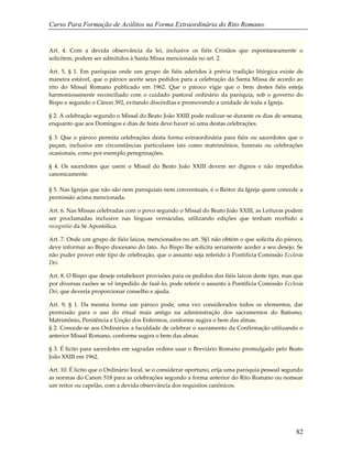 Curso Para Formação de Acólitos na Forma Extraordinária do Rito Romano.
82
Art. 4. Com a devida observância da lei, inclusive os fiéis Cristãos que espontaneamente o
solicitem, podem ser admitidos à Santa Missa mencionada no art. 2.
Art. 5, § 1. Em paróquias onde um grupo de fiéis aderidos à prévia tradição litúrgica existe de
maneira estável, que o pároco aceite seus pedidos para a celebração da Santa Missa de acordo ao
rito do Missal Romano publicado em 1962. Que o pároco vigie que o bem destes fiéis esteja
harmoniosamente reconciliado com o cuidado pastoral ordinário da paróquia, sob o governo do
Bispo e segundo o Cânon 392, evitando discórdias e promovendo a unidade de toda a Igreja.
§ 2. A celebração segundo o Missal do Beato João XXIII pode realizar-se durante os dias de semana,
enquanto que aos Domingos e dias de festa deve haver só uma destas celebrações.
§ 3. Que o pároco permita celebrações desta forma extraordinária para fiéis ou sacerdotes que o
peçam, inclusive em circunstâncias particulares tais como matrimônios, funerais ou celebrações
ocasionais, como por exemplo peregrinações.
§ 4. Os sacerdotes que usem o Missal do Beato João XXIII devem ser dignos e não impedidos
canonicamente.
§ 5. Nas Igrejas que não são nem paroquiais nem conventuais, é o Reitor da Igreja quem concede a
permissão acima mencionada.
Art. 6. Nas Missas celebradas com o povo segundo o Missal do Beato João XXIII, as Leituras podem
ser proclamadas inclusive nas línguas vernáculas, utilizando edições que tenham recebido a
recognitio da Sé Apostólica.
Art. 7. Onde um grupo de fiéis laicos, mencionados no art. 5§1 não obtém o que solicita do pároco,
deve informar ao Bispo diocesano do fato. Ao Bispo lhe solicita seriamente aceder a seu desejo. Se
não puder prover este tipo de celebração, que o assunto seja referido à Pontifícia Comissão Ecclesia
Dei.
Art. 8. O Bispo que deseje estabelecer provisões para os pedidos dos fiéis laicos deste tipo, mas que
por diversas razões se vê impedido de fazê-lo, pode referir o assunto à Pontifícia Comissão Ecclesia
Dei, que deveria proporcionar conselho e ajuda.
Art. 9, § 1. Da mesma forma um pároco pode, uma vez considerados todos os elementos, dar
permissão para o uso do ritual mais antigo na administração dos sacramentos do Batismo,
Matrimônio, Penitência e Unção dos Enfermos, conforme sugira o bem das almas.
§ 2. Concede-se aos Ordinários a faculdade de celebrar o sacramento da Confirmação utilizando o
anterior Missal Romano, conforme sugira o bem das almas.
§ 3. É lícito para sacerdotes em sagradas ordens usar o Breviário Romano promulgado pelo Beato
João XXIII em 1962.
Art. 10. É lícito que o Ordinário local, se o considerar oportuno, erija uma paróquia pessoal segundo
as normas do Canon 518 para as celebrações segundo a forma anterior do Rito Romano ou nomear
um reitor ou capelão, com a devida observância dos requisitos canônicos.
 