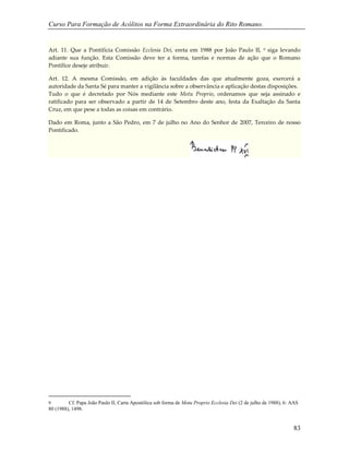 Curso Para Formação de Acólitos na Forma Extraordinária do Rito Romano.
83
Art. 11. Que a Pontifícia Comissão Ecclesia Dei, ereta em 1988 por João Paulo II, 9 siga levando
adiante sua função. Esta Comissão deve ter a forma, tarefas e normas de ação que o Romano
Pontífice deseje atribuir.
Art. 12. A mesma Comissão, em adição às faculdades das que atualmente goza, exercerá a
autoridade da Santa Sé para manter a vigilância sobre a observância e aplicação destas disposições.
Tudo o que é decretado por Nós mediante este Motu Proprio, ordenamos que seja assinado e
ratificado para ser observado a partir de 14 de Setembro deste ano, festa da Exaltação da Santa
Cruz, em que pese a todas as coisas em contrário.
Dado em Roma, junto a São Pedro, em 7 de julho no Ano do Senhor de 2007, Terceiro de nosso
Pontificado.
9 Cf. Papa João Paulo II, Carta Apostólica sob forma de Motu Proprio Ecclesia Dei (2 de julho de 1988), 6: AAS
80 (1988), 1498.
 
