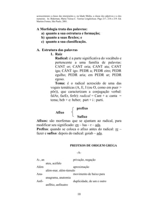 10
acrescentaram a classe das interjeições e, na Idade Média, a classe dos adjetivos e a dos
numerais. In: Biderman, Maria Teresa C. Teorias Lingüísticas. Págs 217, 218 e 219. Ed.
Martins Fontes, São Paulo, 2001.
A Morfologia trata das palavras:
a) quanto a sua estrutura e formação;
b) quanto a suas flexões; e
c) quanto a sua classificação.
A. Estrutura das palavras
1. Raiz
Radical: é a parte significativa do vocábulo e
pertencente a uma família de palavras:
CANT or; CANT oria; CANT ata; CANT
iga; CÂNT igo. PEDR a; PEDR eiro; PEDR
egulho; PEDR aria; em PEDR ar; PEDR
egoso.
Tema: é o radical acrescido de uma das
vogais temáticas (A, E, I (ou O, como em puer >
pôr)), que caracterizam a conjugação verbal:
falAr, fazEr, ferIr): radical = Cant + a: canta =
tema; beb + e: beber; part + i : parti.
prefixo
Afixo
Sufixo
Afixos: são morfemas que se ajuntam ao radical, para
modificar seu significado: en – lua – r – ada.
Prefixo: quando se coloca o afixo antes do radical: re –
fazer e sufixo: depois do radical: goiab – ada.
PREFIXOS DE ORIGEM GREGA
-A-
A-, an privação, negação
ateu, acéfalo
Além aproximação
além-mar, além-túmulo
Ana- movimento de baixo para
anagrama, anatomia
Anfi- duplicidade, de um e outro
anfíbio, anfiteatro
 
