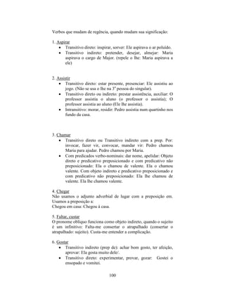 100
Verbos que mudam de regência, quando mudam sua significação:
1. Aspirar
 Transitivo direto: inspirar, sorver: Ele aspirava o ar poluído.
 Transitivo indireto: pretender, desejar, almejar: Maria
aspirava o cargo de Major. (repele o lhe: Maria aspirava a
ele)
2. Assistir
 Transitivo direto: estar presente, presenciar: Ele assistiu ao
jogo. (Não se usa o lhe na 3a
pessoa do singular).
 Transitivo direto ou indireto: prestar assistência, auxiliar: O
professor assistia o aluno (o professor o assistia); O
professor assistia ao aluno (Ele lhe assistia).
 Intransitivo: morar, residir: Pedro assistia num quartinho nos
fundo da casa.
3. Chamar
 Transitivo direto ou Transitivo indireto com a prep. Por:
invocar, fazer vir, convocar, mandar vir: Pedro chamou
Maria para ajudar. Pedro chamou por Maria.
 Com predicados verbo-nominais: dar nome, apelidar: Objeto
direto e predicativo preposicionado e com predicativo não
preposicionado: Ela o chamou de valente. Ela o chamou
valente. Com objeto indireto e predicativo preposicionado e
com predicativo não preposicionado: Ela lhe chamou de
valente. Ela lhe chamou valente.
4. Chegar
Não usamos o adjunto adverbial de lugar com a preposição em.
Usamos a preposição a:
Chegou em casa: Chegou à casa.
5. Faltar, custar
O pronome oblíquo funciona como objeto indireto, quando o sujeito
é um infinitivo: Falta-me consertar o atrapalhado (consertar o
atrapalhado: sujeito). Custa-me entender a complicação.
6. Gostar
 Transitivo indireto (prep de): achar bom gosto, ter afeição,
aprovar: Ela gosta muito dele/.
 Transitivo direto: experimentar, provar, gozar: Gostei o
ensopado e vomitei.
 
