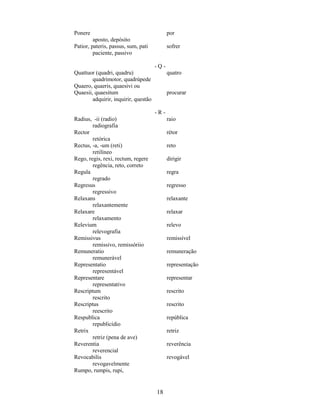 18
Ponere por
aposto, depósito
Patior, pateris, passus, sum, pati sofrer
paciente, passivo
- Q -
Quattuor (quadri, quadru) quatro
quadrimotor, quadrúpede
Quaero, quaeris, quaesivi ou
Quaesii, quaesitum procurar
adquirir, inquirir, questão
- R -
Radius, -ii (radio) raio
radiografia
Rector rétor
retórica
Rectus, -a, -um (reti) reto
retilíneo
Rego, regis, rexi, rectum, regere dirigir
regência, reto, correto
Regula regra
regrado
Regresus regresso
regressivo
Relaxans relaxante
relaxantemente
Relaxare relaxar
relaxamento
Relevium relevo
relevografia
Remissivus remissível
remissivo, remissóriio
Remuneratio remuneração
remunerável
Representatio representação
representável
Representare representar
representativo
Rescriptum rescrito
rescrito
Rescriptus rescrito
reescrito
Respublica república
republicídio
Retrix retriz
retriz (pena de ave)
Reverentia reverência
reverencial
Revocabilis revogável
revogavelmente
Rumpo, rumpis, rupi,
 