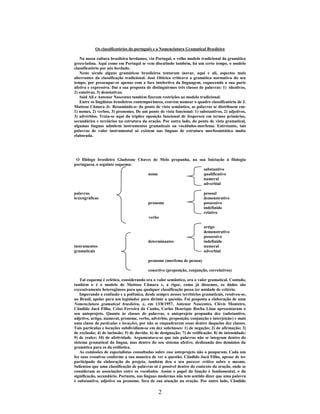 2
Os classificatórios do português e a Nomenclatura Gramatical Brasileira
Na nossa cultura brasileira herdamos, via Portugal, o velho modelo tradicional da gramática
greco-latina. Aqui como em Portugal se vem discutindo também, há um certo tempo, o modelo
classificatório por nós herdado.
Neste século alguns gramáticos brasileiros tentaram inovar, aqui e ali, aspectos mais
aberrantes da classificação tradicional. José Oiticica criticava a gramática normativa do seu
tempo, por preocupar-se apenas com a face intelectiva da linguagem, esquecendo a sua parte
afetiva e expressiva. Daí a sua proposta de distinguirmos três classes de palavras: 1) ideativas,
2) emotivas, 3) denotativas.
Said Ali e Antenor Nascentes também fizeram restrições ao modelo tradicional.
Entre os lingüistas brasileiros contemporâneos, convém nomear o quadro classificatório de J.
Mattoso Câmara Jr. Resumindo-o: do ponto de vista semântico, as palavras se distribuem em:
1) nomes, 2) verbos, 3) pronomes. De um ponto de vista funcional: 1) substantivos, 2) adjetivos,
3) advérbios. Trata-se aqui da tríplice oposição funcional de Jespersen em termos primários,
secundários e terciários na estrutura da oração. Por outro lado, do ponto de vista gramatical,
algumas línguas admitem instrumentos gramaticais ou vocábulos-morfema. Entretanto, tais
palavras de valor instrumental só existem nas línguas de estrutura morfossintática muito
elaborada.
O filólogo brasileiro Gladstone Chaves de Melo propunha, na sua Iniciação à filologia
portuguesa, o seguinte esquema:
substantivo
nome qualificativo
numeral
adverbial
palavras pessoal
lexicográficas demonstrativo
pronome possessivo
indefinido
relativo
verbo
artigo
demonstrativo
possessivo
determinantes indefinido
instrumentos numeral
gramaticais adverbial
pronome (morfema de pessoa)
conectivo (preposição, conjunção, correlativos)
Tal esquema é eclético, considerando ora o valor semântico, ora o valor gramatical. Contudo,
também o é o modelo de Mattoso Câmara e, a rigor, como já dissemos, os dados são
excessivamente heterogêneos para que qualquer classificação possa ter unidade de critério.
Imperando a confusão e a polêmica, desde sempre nesses territórios gramaticais, resolveu-se,
no Brasil, apelar para um legislador para dirimir a questão. Foi posposta a elaboração de uma
Nomenclatura gramatical brasileira, e, em 13/8/1957, Antenor Nascentes, Clóvis Monteiro,
Cândido Jucá Filho, Celso Ferreira da Cunha, Carlos Henrique Rocha Lima apresentaram o
seu anteprojeto. Quanto às classes de palavras, o anteprojeto propunha dez (substantivo,
adjetivo, artigo, numeral, pronome, verbo, advérbio, preposição, conjunção e interjeição) e mais
uma classe de partículas e locuções, por não se enquadrarem essas dentro daquelas dez classes.
Tais partículas e locuções subdividiam-se em dez subclasses: 1) de negação; 2) de afirmação; 3)
de exclusão; 4) de inclusão; 5) de duvida; 6) de designação; 7) de retificação: 8) de intensidade;
9) de realce; 10) de afetividade. Argumentava-se que tais palavras não se integram dentro do
sistema gramatical da língua, mas dentro do seu sistema afetivo, deslizando dos domínios da
gramática para os da estilística.
As comissões de especialistas consultadas sobre esse anteprojeto não o pouparam. Cada um
fez suas ressalvas conforme a sua maneira de ver a questão. Cândido Jucá Filho, apesar de ter
participado da elaboração do projeto, também deu o seu parecer crítico sobre o mesmo.
Salientou que uma classificação de palavras só é possível dentro do contexto da oração, onde se
consideram as associações entre os vocábulos. Assim o papel da função é fundamental, o da
significação, secundário. Portanto, nas línguas modernas não tem sentido dizer que uma palavra
é substantivo, adjetivo ou pronome, fora de sua atuação na oração. Por outro lado, Cândido
 