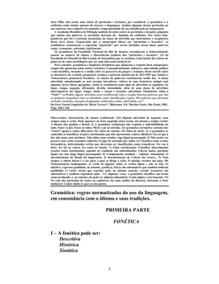 3
Jucá Filho não aceita uma classe de partículas e locuções, por considerar a gramática e a
estilística como modos opostos de encarar a linguagem. Analisa algumas dessas partículas no
seu contexto com o objetivo de assinalar a impropriedade da sua classificação no anteprojeto.
A Academia Brasileira de Filologia também investiu contra as partículas e locuções, julgando
que muitas das palavras aí arroladas derivam do domínio da estilística. Por outro lado,
ponderou que foi a restrição demasiada da classe do advérbio que determinou o surgimento
dessa nova classe. Esquecendo que o anteprojeto falava em “partículas e locuções”, os
acadêmicos censuraram a expressão “partícula” por serem incluídas nessa classe palavras
como: certamente, sobretudo, infelizmente.
Os gramáticos da Faculdade Nacional do Rio de Janeiro estranharam a indeterminação
quanto ao número de classes e discordaram também das “partículas e locuções”. Os da
Faculdade de Filosofia do Rio Grande do Sul pediam que se excluísse a interjeição das classes de
palavras de valor morfológico, por ser uma aberração incluí-la aí.
Para concluir: gramáticos e lingüistas brasileiros que opinaram a respeito deste anteprojeto,
sempre lhe opuseram umas tantas restrições. Conseqüentemente, adotou-se uma atitude política
e não-científica, tirando-se a média entre os pareceres de gregos e troianos. Desse acordo entre
os detentores da verdade gramatical resultou a portaria ministerial de 28/1/1959 que institui a
Nomenclatura gramatical brasileira. As classes de palavras continuaram sendo dez. A classe
adverbial, abandonando os seus arrojos inovadores, voltava às suas fronteiras antigas com
algumas novas faixas agregadas. Assim se estabelecia como tipos de advérbios os seguintes: de
lugar, tempo, negação, afirmação, dúvida, intensidade, além de uma classe de advérbios
interrogativos (de lugar, tempo, modo e causa) e locuções adverbiais. Finalmente vinha a
“Nota”: “a) Podem alguns advérbios estar modificando toda a oração; b)certas palavras, por não
se poderem enquadrar entre os advérbios, terão classificação à parte. São palavras que denotam
exclusão, inclusão, situação, designação, retificação, realce, afetividade, etc.”
Do livro Teoria Lingüística de Maria Tereza C. Biderman. Ed. Martins Fonte, São Paulo, 2001.
Págs. 240 a 246
Observações: Incoerências da sintaxe tradicional: 1)O adjunto adverbial de negação, nem
sempre nega o verbo. Pode aparecer na frase negando outro termo, até mesmo o tempo verbal:
A Rússia não ganhou o Brasil. 2) A gramática tradicional não respeita a indivisibilidade do
todo: Fazer os pés. Fazer as mãos. Meter o pé na estrada. 3)A gramática normativa costuma dar
“status” iguais à coisas diferentes: Ele falou de cinema. Ele falou de tarde. 4) A gramática se
contradiz ao classificar orações coordenadas que não apresentam valores idênticos: Eu sei que a
dor não mata, mas machuca. Não sabia como estudar, logo fiquei preocupado. 5) Não aceita voz
passiva com verbo transitivo indireto: O jogo foi assistido por todos. 6) Classifica como verbos
intransitivos, determinados verbos que deveriam ser classificados como transitivos: Eu vou à
feira. Eu fui ao teatro. Eu estou no banho. 7) Falsa coordenação. Classifica determinadas
orações como coordenadas, quando na realidade são subordinadas: Chovia muito, portanto
fiquei em casa (logo fiquei preocupado). 8) Complemento nominal – Adjunto Adnominal: O
descobrimento do Brasil foi importante. O descobrimento de Cabral nos trouxe... 9) Nem
sempre o objeto direto é o ser para o qual se dirige a ação: O menino recebeu um tapa. 10)
Nomenclaturas inadequadas: a) verbo de ligação: todos os verbos ligam e não só este; b)
adjetivo: expressa qualidade, no entanto, gentileza, beleza são substantivos que também indicam
qualidade; c) verbo: termo que exprime ação, no entanto notação, corrida, transporte são
substantivos e também exprimem ação. 11) Algumas vezes, a gramática classifica um termo
como predicado, e, no entanto, ele pode ser adjunto adnominal: O juiz julgou o réu inocente. 12)
No caso das partículas de realce ou expletivas, faz uma análise do discurso, deixando a frase
inalisável: Comer muito (é que) eu não gosto).
Gramática: regras normatizadas do uso da linguagem,
em consonância com o idioma e suas tradições.
PRIMEIRA PARTE
FONÉTICA
I – A fonética pode ser:
Descritiva
Histórica
Sintática
 