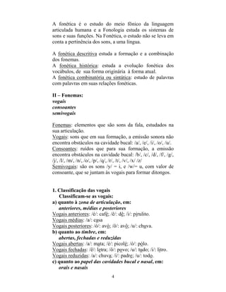 4
A fonética é o estudo do meio fônico da linguagem
articulada humana e a Fonologia estuda os sistemas de
sons e suas funções. Na Fonética, o estudo não se leva em
conta a pertinência dos sons, a uma língua.
A fonética descritiva estuda a formação e a combinação
dos fonemas.
A fonética histórica: estuda a evolução fonética dos
vocábulos, de sua forma originária à forma atual.
A fonética combinatória ou sintática: estudo de palavras
com palavras em suas relações fonéticas.
II – Fonemas:
vogais
consoantes
semivogais
Fonemas: elementos que são sons da fala, estudados na
sua articulação.
Vogais: sons que em sua formação, a emissão sonora não
encontra obstáculos na cavidade bucal: /a/, /e/, /i/, /o/, /u/.
Consoantes: ruídos que para sua formação, a emissão
encontra obstáculos na cavidade bucal: /b/, /c/, /d/, /f/, /g/,
/j/, /l/, /m/, /n/, /o/, /p/, /q/, /r/, /t/, /v/, /x/ /z/
Semivogais: são os sons /y/ = i, e /w/= u, com valor de
consoante, que se juntam às vogais para formar ditongos.
1. Classificação das vogais
Classificam-se as vogais:
a) quanto à zona de articulação, em:
anteriores, médias e posteriores
Vogais anteriores: /é/: café; /ê/: dê; /i/: pirulito.
Vogais médias: /a/: casa
Vogais posteriores: /ó/: avó; /ô/: avô; /u/: chuva.
b) quanto ao timbre, em:
abertas, fechadas e reduzidas
Vogais abertas: /a/: mata; /é/: picolé; /ó/: pólo.
Vogais fechadas: /ê/: letra; /ô/: povo; /u/: tudo; /i/: litro.
Vogais reduzidas: /a/: chuva; /i/: padre; /u/: todo.
c) quanto ao papel das cavidades bucal e nasal, em:
orais e nasais
 