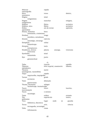 43
Sthenos rápido
estenografia
Stico verso dístico,
monóstico
Stigma sinal
estigmônios
Stigme manchar estigma,
estigmônios
Stikhos fileira acróstico
Stikhos, stico fileira acróstico
Stólos ato de enviar apóstolo,
apostolizar
Stoma, stomatos boca
estomatite, crisóstomo
Strábon vesgo
estrábico, estrabismo
Stratós exército
estratégia, estratego
Stréphein voltar
homeótropo
Streptos torto
estreptococo
Strykhnos, stricno planta amarga, venenosa
estricnina
Symbolon sinal
assimbolia
Syn junto
geossinclinal
-T-
Tafos túmulo epitáfio
Tálamos leito nupcial, casamento tálamo,
epitalâmico
Tánatos morte
tanatognose, tanatofobia
Taqui rápido
taquicardia, taquigrafia
Tarsos grade
acrotarso
Tasis dilatação
gastrectasia
Táuma, táumatos milagre
taumaturgo, taumaturgia
Tauro touro taurino,
tauromaquia
Tauto o mesmo
tautologia
Taxis ordem eutaxia
Téa espetáculo teatro,
politeama
Teca lugar onde se guarda
biblioteca, discoteca
Tecno arte, ciência
tecnografia, tecnologia
Tefro cinza
tefromancia
 