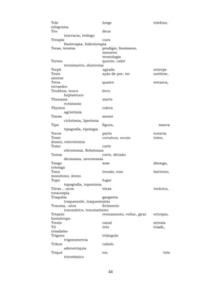 44
Tele longe telefone,
telegrama
Teo deus
teocracia, teólogo
Terapia cura
fisoterapia, hidroterapia
Teras, teratos prodígio, fenômeno,
monstro
teratologia
Termo quente, calor
termômetro, diatermia
Terpô agrado enterpe
Tesis ação de por, ter antítese,
síntese
Tetra quatro tetrarca,
tetraedro
Teukhos, teuco livro
heptateuco
Thanasia morte
eutanasia
Thymos colera
agriotimia
Timós mente
ciclotimia, lipotimia
Tipo figura, marca
tipografia, tipologia
Tocos parto eutocia
Tome cortadura, secção tomo,
átomo, esterotomia
Tome corte
elitrotomia, flebotomia
Tomia corte, divisão
dicotomia, nevrotomia
Tongo som ditongo,
tritongo
Tono tensão, tom barítono,
monótono, átono
Topo lugar
topografia, toponímia
Tórax , -acos tórax torácico,
toracospia
Traquéia garganta
traqueocele, traqueotomia
Trauma, -atos ferimento
traumático, traumatismo
Trepein reviramento, voltar, girar ectrópio,
homótropo
Tresis canal atresia
Tri três tríade,
trissílabo
Trigono triângulo
trigonometria
Trikos cabelo
adenotriquia
Triqué em três
tricotômico
 