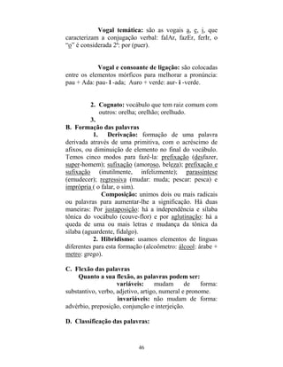 46
Vogal temática: são as vogais a, e, i, que
caracterizam a conjugação verbal: falAr, fazEr, ferIr, o
“o” é considerada 2ª: por (puer).
Vogal e consoante de ligação: são colocadas
entre os elementos mórficos para melhorar a pronúncia:
pau + Ada: pau- l -ada; Auro + verde: aur- i -verde.
2. Cognato: vocábulo que tem raiz comum com
outros: orelha; orelhão; orelhudo.
3.
B. Formação das palavras
1. Derivação: formação de uma palavra
derivada através de uma primitiva, com o acréscimo de
afixos, ou diminuição de elemento no final do vocábulo.
Temos cinco modos para fazê-la: prefixação (desfazer,
super-homem); sufixação (amoroso, beleza); prefixação e
sufixação (inutilmente, infelizmente); parassíntese
(emudecer); regressiva (mudar: muda; pescar: pesca) e
imprópria ( o falar, o sim).
Composição: unimos dois ou mais radicais
ou palavras para aumentar-lhe a significação. Há duas
maneiras: Por justaposição: há a independência e sílaba
tônica do vocábulo (couve-flor) e por aglutinação: há a
queda de uma ou mais letras e mudança da tônica da
sílaba (aguardente, fidalgo).
2. Hibridismo: usamos elementos de línguas
diferentes para esta formação (alcoômetro: álcool: árabe +
metro: grego).
C. Flexão das palavras
Quanto a sua flexão, as palavras podem ser:
variáveis: mudam de forma:
substantivo, verbo, adjetivo, artigo, numeral e pronome.
invariáveis: não mudam de forma:
advérbio, preposição, conjunção e interjeição.
D. Classificação das palavras:
 