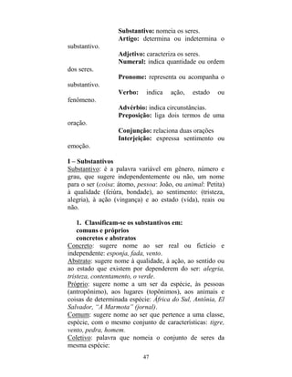 47
Substantivo: nomeia os seres.
Artigo: determina ou indetermina o
substantivo.
Adjetivo: caracteriza os seres.
Numeral: indica quantidade ou ordem
dos seres.
Pronome: representa ou acompanha o
substantivo.
Verbo: indica ação, estado ou
fenômeno.
Advérbio: indica circunstâncias.
Preposição: liga dois termos de uma
oração.
Conjunção: relaciona duas orações
Interjeição: expressa sentimento ou
emoção.
I – Substantivos
Substantivo: é a palavra variável em gênero, número e
grau, que sugere independentemente ou não, um nome
para o ser (coisa: átomo, pessoa: João, ou animal: Petita)
à qualidade (feiúra, bondade), ao sentimento: (tristeza,
alegria), à ação (vingança) e ao estado (vida), reais ou
não.
1. Classificam-se os substantivos em:
comuns e próprios
concretos e abstratos
Concreto: sugere nome ao ser real ou fictício e
independente: esponja, fada, vento.
Abstrato: sugere nome à qualidade, à ação, ao sentido ou
ao estado que existem por dependerem do ser: alegria,
tristeza, contentamento, o verde.
Próprio: sugere nome a um ser da espécie, às pessoas
(antropônimo), aos lugares (topônimos), aos animais e
coisas de determinada espécie: África do Sul, Antônia, El
Salvador, “A Marmota” (jornal).
Comum: sugere nome ao ser que pertence a uma classe,
espécie, com o mesmo conjunto de características: tigre,
vento, pedra, homem.
Coletivo: palavra que nomeia o conjunto de seres da
mesma espécie:
 