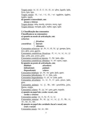 5
Vogais orais: /a/, /é/, /ê. /i/. /ó/, /ô/, /u/: abra, legado, leda,
livro, loto, luto.
Vogais nasais: /ã/, /~e/, /~i/, /õ/, /~u/: também, timbre,
tombo, tunda.
d) quanto à intensidade, em:
átonas e tônicas
Vogais átonas: taba, morde, sinistro, moro, tupi.
Vogais tônicas: morada, pele, milho, topa, tudo.
2. Classificação das consoantes
Classificam-se as consoantes:
a) quanto ao modo de articulação, em:
oclusivas
fricativas
constritivas laterais
vibrantes
Consoantes oclusivas: /p/, /b/, /t/, /d/, /k/, /g/: pampa, bota,
tico, dele, casa, guerra.
Consoantes constritivas fricativas: /f/, /v/, /s/, /z/, /x/, /j/:
figo, volta, sua, vozes, jeito.
Consoantes constritivas laterais: /l/, /lh/: lado, alho.
Consoantes constritivas vibrantes: /r/, /rr/: arara, carro.
b) quanto ao ponto de articulação, em;
bilabiais alveolares
labiodentais palatais
linguodentais velares
Consoantes bilabiais: /p/, /b/, /m/: pato, bala, mato.
Consoantes labiodentais: /f/, /v/: fala, vale.
Consoantes linguodentais: /t/, /d/, /n/: toda, nada.
Consoantes alveolares: /s/, /z/, /l/, /r/: som, zinco, lado,
para.
Consoantes palatais: /x/, /j/, /lh/, /nh/: xenofobia, jeito,
lhama, minha.
Consoantes velares: /k/, /g/, /rr/: cara, gato, torrado.
c) quanto ao papel das cordas vocais, em:
surdas e sonoras
Consoantes surdas: /p/, /t/, /k/, /f/, /s/, /x/.
Consoantes sonoras: /b/, /d/, /g/, /v/, /z/, /j/, /l/, /lh/, /r/,
/rr/, /m/, /n/, /nh/.
d) quanto ao papel das cavidades bucal e nasal, em:
orais e nasais
Consoantes nasais: /m/, /n/, /nh/.
 