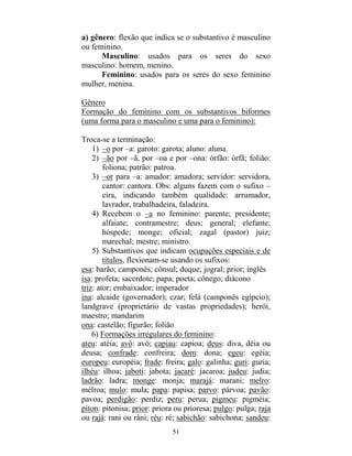 51
a) gênero: flexão que indica se o substantivo é masculino
ou feminino.
Masculino: usados para os seres do sexo
masculino: homem, menino.
Feminino: usados para os seres do sexo feminino
mulher, menina.
Gênero
Formação do feminino com os substantivos biformes
(uma forma para o masculino e uma para o feminino):
Troca-se a terminação:
1) –o por –a: garoto: garota; aluno: aluna.
2) –ão por –ã, por –oa e por –ona: órfão: órfã; folião:
foliona; patrão: patroa.
3) –or para –a: amador: amadora; servidor: servidora,
cantor: cantora. Obs: alguns fazem com o sufixo –
eira, indicando também qualidade: arrumador,
lavrador, trabalhadeira, faladeira.
4) Recebem o –a no feminino: parente; presidente;
alfaiate; contramestre; deus; general; elefante;
hóspede; monge; oficial; zagal (pastor) juiz;
marechal; mestre; ministro.
5) Substantivos que indicam ocupações especiais e de
títulos, flexionam-se usando os sufixos:
esa: barão; camponês; cônsul; duque; jogral; prior; inglês
isa: profeta; sacerdote; papa; poeta; cônego; diácono
triz: ator; embaixador; imperador
ina: alcaide (governador); czar; felá (camponês egípcio);
landgrave (proprietário de vastas propriedades); herói,
maestro; mandarim
ona: castelão; figurão; folião
6) Formações irregulares do feminino:
ateu: atéia; avô: avó; capiau: capioa; deus: diva, déia ou
deusa; confrade: confreira; dom: dona; egeu: egéia;
europeu: européia; frade: freira; galo: galinha; guri: guria;
ilhéu: ilhoa; jaboti: jabota; jacaré: jacaroa; judeu: judia;
ladrão: ladra; monge: monja; marajá: marani; melro:
mélroa; mulo: mula; papa: papisa; parvo: párvoa; pavão:
pavoa; perdigão: perdiz; peru: perua; pigmeu: pigméia;
píton: pitonisa; prior: priora ou prioresa; pulgo: pulga; raja
ou rajá: rani ou râni; réu: ré; sabichão: sabichona; sandeu:
 