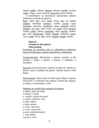 52
sandia; sultão: sultana; tabaréu: tabaroa; tecelão: teceloa;
varão: virago, varoa, matrona; peixe-boi: peixe-mulher.
7) heterônimos ou desconexos (apresentam radicais
diferentes na flexão do gênero):
bode: cabra; boi: vaca; burro: besta; cão: cã, cadela;
capitari: tartaruga; carneiro: ovelha: cavalo: égua;
cavaleiro: amazona; cavalheiro: dama; caxarelo: baleia;
elefante: aliá; frei: sóror, soror, sor; genro: nora; homem:
mulher; jaboti: jabota; macharão: onça; marido: mulher;
pai: mãe; rinoceronte: abada; tubarão: tintureira: touro:
vaca; veado: cerva; vitu: saúva; zangão, zângão: abelha
Epiceno
Comum de dois gênero
Sobrecomum
Formação do feminino com os substantivos uniformes
(uma só forma para o gênero masculino e o feminino):
Comum-de-dois: diferenciam o gênero, quando se lhe
antepõe o artigo: o doente: a doente; o estudante: a
estudante.
Epicenos (ou promíscuos): usamos as palavras “macho ou
fêmea”, para a mudança de gênero: mamão macho; cobra
fêmea
Sobrecomuns: temos uma só forma para indicar o gênero
masculino e o feminino (não admite a flexão dos artigos):
a criança; a testemunha; o ente.
Mudança de sentido pela mudança de gênero:
a cabeça: parte do corpo
o cabeça: o chefe
a capital: cidade principal
o capital: dinheiro, bens
a caixa: objeto
o caixa: pessoa
a cisma: idéia fixa
o cisma: separação
a cura: restabelecimento
o cura: padre
a grama: relva
 