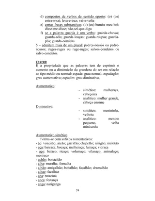 59
d) compostos de verbos de sentido oposto: (o) (os)
entra-e-sai; leva-e-traz; vai-e-volta
e) certas frases substantivas: (o) (os) bumba-meu-boi;
disse-me-disse; não-sei-que-diga
f) se a palavra guarda é um verbo: guarda-chuvas;
guarda-sóis; guarda-louças; guarda-roupas; guarda-
pós; guarda-comidas
5 – admitem mais de um plural: padres-nossos ou padre-
nossos; ruges-ruges ou ruge-ruges; salvos-condutos ou
salvo-condutos.
c) grau
É a propriedade que as palavras tem de exprimir o
aumento ou a diminuição da grandeza do ser em relação
ao tipo médio ou normal: espada: grau normal; espadagão:
grau aumentativo; espadim: grau diminutivo.
Aumentativo:
- sintético: mulheraça,
cabeçorra
- analítico: mulher grande,
cabeça enorme
Diminutivo:
- sintético: menininha,
velhota
- analítico: menino
pequeno, velha
minúscula
Aumentativo sintético
Forma-se com sufixos aumentativos:
- ão: vozeirão; areão; garrafão; chapelão; amigão; malotão
- aça: barcaça; bocaça; mulheraça; fumaça; vidraça
- aço: balaço; ricaço; volumaço; vilanaço; animalaço;
mestraço
- achão: bonachão
- alha: muralha; fornalha
- alhão: amigalhão; bobalhão; facalhão; dramalhão
- alhaz: facalhaz
- ana: ratazana
- anca: festança
- anga: nariganga
 
