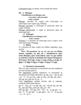 6
Consoantes orais: as outras, com exceção das nasais.
III – 1. Ditongos
Classificam-se os ditongos em:
crescentes e decrescentes
orais e nasais
Ditongo: encontro de vogais com semivogais ou
semivogais com vogais: pai, sinfonia
Ditongo crescente: a semivogal se posiciona antes da
vogal: sinfonia
Ditongo decrescente: a vogal se posiciona antes da
semivogal: pai
2. Tritongos
Classificam-se os tritongos em:
orais e nasais
Tritongo: é o encontro de semivogal com a vogal e com
outra semivogal: Paraguai
3. Hiatos
É o encontro de duas vogais em sílabas separadas: ru-a;
sa-í-da
Nota – Os encontros –ia, -ie, -io, -ua, -eu, -uo, finais,
átonos, seguidos, ou não, de s, classificam-se quer
como ditongos, quer como hiatos, uma vez que ambas
as emissões existem no domínio da Língua Portuguesa:
histó-ri-a e histó-ria; sé-ri-e e sé-rie; pá-ti-o e pá-tio; ár-
du-a e –ar-dua; te-nu-e e te-nue; vá-cu-o e vá-cuo.
4. Encontros consonantais
Duas ou mais consoantes se encontram em uma seqüência
em uma mesma palavra:
São imperfeitos quando separáveis, as consoantes se
encontram em sílabas diferentes: bs: ob – ses – são; ft: naf
– ta – li – na; cç: fric – ção; ct: pac – to; dm: ad – mis –
são; pç: op – ção; tn: et – ni – a
Estes imperfeitos, quando iniciais, não se separam,
conforme observação abaixo:
gn: in – cóg – ni – ta: mn: am – né – sia; pt: op – tar; tm:
rit – mo; pn: disp – néia; ps: rap – só – dia
Obs: gn: gno – mo; mn: mne – mô – ni – co; pt: pte – ro –
dác – ti – lo; tm: tme – se; pn: pneu – má – ti – co; ps: psi
– co – lo – gi -a
 