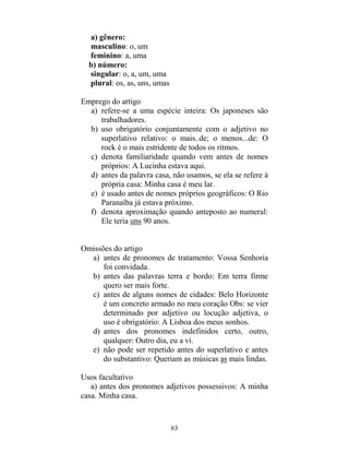 63
a) gênero:
masculino: o, um
feminino: a, uma
b) número:
singular: o, a, um, uma
plural: os, as, uns, umas
Emprego do artigo
a) refere-se a uma espécie inteira: Os japoneses são
trabalhadores.
b) uso obrigatório conjuntamente com o adjetivo no
superlativo relativo: o mais..de; o menos...de: O
rock é o mais estridente de todos os ritmos.
c) denota familiaridade quando vem antes de nomes
próprios: A Lucinha estava aqui.
d) antes da palavra casa, não usamos, se ela se refere à
própria casa: Minha casa é meu lar.
e) é usado antes de nomes próprios geográficos: O Rio
Paranaíba já estava próximo.
f) denota aproximação quando anteposto ao numeral:
Ele teria uns 90 anos.
Omissões do artigo
a) antes de pronomes de tratamento: Vossa Senhoria
foi convidada.
b) antes das palavras terra e bordo: Em terra firme
quero ser mais forte.
c) antes de alguns nomes de cidades: Belo Horizonte
é um concreto armado no meu coração Obs: se vier
determinado por adjetivo ou locução adjetiva, o
uso é obrigatório: A Lisboa dos meus sonhos.
d) antes dos pronomes indefinidos certo, outro,
qualquer: Outro dia, eu a vi.
e) não pode ser repetido antes do superlativo e antes
do substantivo: Queriam as músicas as mais lindas.
Usos facultativo
a) antes dos pronomes adjetivos possessivos: A minha
casa. Minha casa.
 