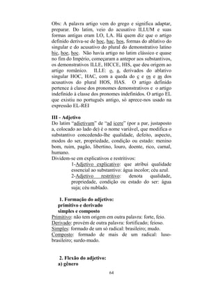 64
Obs: A palavra artigo vem do grego e significa adaptar,
preparar. Do latim, veio do acusativo ILLUM e suas
formas antigas eram LO, LA. Há quem diz que o artigo
definido deriva-se de hoc, hac, hos, formas do ablativo do
singular e do acusativo do plural do demonstrativo latino
hic, hoe, hoc. Não havia artigo no latim clássico e quase
no fim do Império, começaram a antepor aos substantivos,
os demonstrativos ILLE, HICCE, HIS, que deu origem ao
artigo românico. ILLE: o, a, derivados do ablativo
singular HOC, HAC, com a queda do c e os e as dos
acusativos do plural HOS, HAS. O artigo definido
pertence à classe dos pronomes demonstrativos e o artigo
indefinido à classe dos pronomes indefinidos. O artigo EL
que existiu no português antigo, só aprece-nos usado na
expressão EL-REI
III - Adjetivo
Do latim “adietivum” de “ad icere” (por a par, justaposto
a, colocado ao lado de) é o nome variável, que modifica o
substantivo concedendo-lhe qualidade, defeito, aspecto,
modos do ser, propriedade, condição ou estado: menino
bom, ruim, pagão, libertino, louro, doente, rico, carnal,
humano.
Dividem-se em explicativos e restritivos:
1-Adjetivo explicativo: que atribui qualidade
essencial ao substantivo: água incolor; céu azul.
2-Adjetivo restritivo: denota qualidade,
propriedade, condição ou estado do ser: água
suja; céu nublado.
1. Formação do adjetivo:
primitivo e derivado
simples e composto
Primitivo: não tem origem em outra palavra: forte, feio.
Derivado: provém de outra palavra: fortificado; feioso.
Simples: formado de um só radical: brasileiro; mudo.
Composto: formado de mais de um radical: luso-
brasileiro; surdo-mudo.
2. Flexão do adjetivo:
a) gênero
 