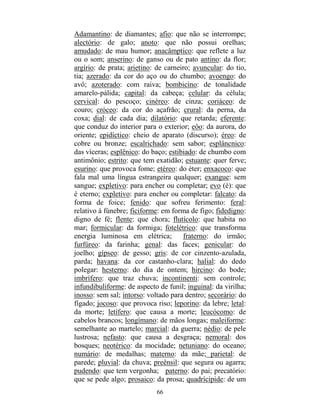 66
Adamantino: de diamantes; afio: que não se interrompe;
alectório: de galo; anoto: que não possui orelhas;
amudado: de mau humor; anacâmptico: que reflete a luz
ou o som; anserino: de ganso ou de pato antino: da flor;
argírio: de prata; arietino: de carneiro; avuncular: do tio,
tia; azerado: da cor do aço ou do chumbo; avoengo: do
avô; azoterado: com raiva; bombicino: de tonalidade
amarelo-pálida; capital: da cabeça; celular: da célula;
cervical: do pescoço; cinéreo: de cinza; coriáceo: de
couro; cróceo: da cor do açafrão; crural: da perna, da
coxa; dial: de cada dia; dilatório: que retarda; eferente:
que conduz do interior para o exterior; eôo: da aurora, do
oriente; epidíctico: cheio de aparato (discurso); éreo: de
cobre ou bronze; escalrichado: sem sabor; esplâncnico:
das víceras; esplênico: do baço; estibiado: de chumbo com
antimônio; estrito: que tem exatidão; estuante: quer ferve;
esurino: que provoca fome; etéreo: do éter; enxacoco: que
fala mal uma língua estrangeira qualquer; exangue: sem
sangue; expletivo: para encher ou completar; evo (é): que
é eterno; expletivo: para encher ou completar: falcato: da
forma de foice; fenido: que sofreu ferimento: feral:
relativo à fúnebre; ficiforme: em forma de figo; fidedigno:
digno de fé; flente: que chora; flutícolo: que habita no
mar; formicular: da formiga; fotelétrico: que transforma
energia luminosa em elétrica; fraterno: do irmão;
furfúreo: da farinha; genal: das faces; genicular: do
joelho; gípseo: de gesso; gris: de cor cinzento-azulada,
parda; havana: da cor castanho-clara; halial: do dedo
polegar: hesterno: do dia de ontem; hircino: do bode;
imbrífero: que traz chuva; incontinenti: sem controle;
infundibuliforme: de aspecto de funil; inguinal: da virilha;
inosso: sem sal; intorso: voltado para dentro; secorário: do
fígado; jocoso: que provoca riso; leporino: da lebre; letal:
da morte; letífero: que causa a morte; leucócomo: de
cabelos brancos; longímano: de mãos longas; maleiforme:
semelhante ao martelo; marcial: da guerra; nédio: de pele
lustrosa; nefasto: que causa a desgraça; nemoral: dos
bosques; neotérico: da mocidade; netuniano: do oceano;
numário: de medalhas; materno: da mãe; parietal: de
parede; pluvial: da chuva; preênsil: que segura ou agarra;
pudendo: que tem vergonha; paterno: do pai; precatório:
que se pede algo; prosaico: da prosa; quadrícipide: de um
 