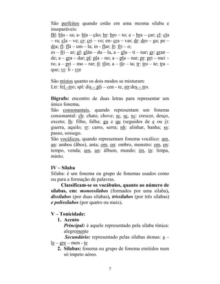 7
São perfeitos quando estão em uma mesma sílaba e
inseparáveis:
Bl: blu - sa; a- bla – ção; br: bro – to; a – bra – çar; cl: cla
– ra; cla – ve; cr: cri – vo; en- cra – var; dr: dro – ga; pe –
dra; fl: flâ – um – la; in - flar; fr: fri – o;
es – fri – ar; gl: glân – du – la, a – glu – ti – nar; gr: gran –
de; a – gra – dar; pl: pla – no; a – pla – nar; pr: pri – mei –
ro; a – pri – mo – rar; tl: tlin; a – tle – ta; tr: tro – te; tra –
que; vr: li - vre
São mistos quanto os dois modos se misturam:
Ltr: fel –tro; spl: dis – pli – cen - te, str:des – tro.
Dígrafo: encontro de duas letras para representar um
único fonema.
São consonantais, quando representam um fonema
consonantal: ch: chato, chove; sc, sç, xc: crescer, desço,
exceto; lh: filho, falha; gu e qu (seguidos de e ou i):
guerra, aquilo; rr: carro, serra; nh: alinhar, banha; ss:
passo, sossego.
São vocálicos, quando representam fonema vocálico: am,
an: ambos (ãbos), anta; om, on: ombro, monstro: em, en:
tempo, venda; um, un: álbum, mundo; im, in: limpa,
minto.
IV – Sílaba
Sílaba: é um fonema ou grupo de fonemas usados como
ou para a formação de palavras.
Classificam-se os vocábulos, quanto ao número de
sílabas, em: monossílabos (formados por uma sílaba),
dissílabos (por duas sílabas), trissílabos (por três sílabas)
e polissílabos (por quatro ou mais).
V – Tonicidade:
1. Acento
Principal: é aquele representado pela sílaba tônica:
alegremente
Secundário: representado pelas sílabas átonas: a –
le – gre – men - te
2. Sílabas: fonema ou grupo de fonema emitidos num
só ímpeto aéreo.
 