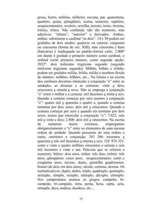 73
grosa, lustro, milênio, milheiro, novena, par, quarentena,
quarteto, quina, qüinqüênio, resma, semestre, septênio,
sesquicentenário, sexênio, sextilha, terceto, terno, trezena,
triênio, trinca. Não confunda: não são numerais, mas
adjetivos: “último”, “anterior” e derivados. Ambos,
ambas: substituem o cardinal “os dois”. 14 e 50 podem ser
grafados de dois modos: quatorze ou catorze; cinquenta
ou cincoenta (forma do séc. XIII), mas cincoenta e hum
(bancária) é inadequada no padrão-formal culto. 2.000º
em diante é grafado o primeiro número como cardinal, o
ordinal como primeiro número, como segunda opção:
2032º: dois milésimo trigésimo segundo (segundo
milésimo trigésimo segundo). Milhão, bilhão e trilhão,
podem ser grafados milião, bilião, trilião e recebem flexão
de número: milhões, bilhões, etc... Na leitura e na escrita
dos cardinais devemos intercalar a conjunção “e” entre as
unidades, as dezenas e as centenas: vinte e dois;
seiscentos e oitenta e nove. Não se emprega a conjunção
“e” entre o milhar e a centena: mil duzentos e trinta e seis.
Quando a centena começar por zero usamos a conjunção
“e”: quatro mil e quarenta e quatro e, quando a centena
terminar por dois zeros: dois mil e oitocentos. Quando a
centena começar por zero e quando ela terminar por dois
zeros, temos que intercalar a conjunção “e”: 7.022: sete
mil e vinte e dois; 2.800: dois mil e oitocentos. Na escrita
de numerais muito extensos, empregamos
obrigatoriamente o “e” entre os elementos de uma mesma
ordem de unidade. Quando passamos de uma ordem a
outra, omitimos a conjunção: 343 286: trezentos e
quarenta e três mil duzentos e oitenta e seis; 124 876 321:
cento e vinte e quatro milhões oitocentos e setenta e seis
mil trezentos e vinte e um. Palavras que se referem a
numerais: biênio: dois anos; tríduo: três dias; triênio: três
anos; qüinqüênio: cinco anos; sesquicentenário: cento e
cinqüenta anos; terceto, dueto, quintilha quadrimotor,
bienal (de dois em dois anos), século, centena, dezena. Os
multiplicativos: duplo, dobro, triplo, quádruplo, quíntuplo,
sêxtuplo, sétuplo, óctuplo, nônuplo, décuplo, cêntuplo.
Nos campeonatos usamos os gregos: campeão, bi-
campeão, tri-campeão, tetra, penta, hexa, septa, octa,
nônupla, deca, undeca, duodeca, etc....
 