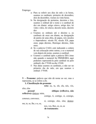 74
Emprego:
a- Para se referir aos dias do mês e às horas,
usamos os cardinais: primeiro de dezembro;
dois de dezembro, viemos às vinte horas.
b- Na designação de portarias, decretos e leis,
usamos o ordinal até o nono e o cardinal de
dez em diante: artigo oitavo, artigo dez; lei
vinte e dois, lei oitava; decreto nono, decreto
dez.
c- Usamos os ordinais até o décimo e, os
cardinais de onze em diante, na designação
de partes de uma obra, de papas, reis séculos
e imperadores: século IX, século XX, papa
onze, papa décimo, Henrique décimo, João
onze.
d- Se a palavra CASA está indicando a ordem
de sua colocação entre outras, e se o numeral
vem depois do nome, usamos o cardinal.
e- Usamos o cardinal após a palavra DIA (mas
não quando o numeral for PRIMEIRO, aqui
podemos representá-la pelo cardinal ou pelo
ordinal): dia 1º/9/68 ou dia 1/9/68.
f- Nas datas usamos os cardinais, a não ser no
primeiro dia do mês, em que usamos o
ordinal: 1º/9/68.
V – Pronome: palavra que não dá nome ao ser, mas o
representa, se se refere a ele.
1. Classificação do pronome
reto: eu, tu, ele, ela, nós, vós,
eles, elas
pessoal oblíquo (reflexivo, não
reflexivo): tônicos: mim,
comigo, ti, contigo, si, consigo,
conosco, convosco,
si, consigo, eles, elas; átonos:
me, te, se, lhe, o a, se,
nos, vos, lhes, se, os, as
de tratamento:
 