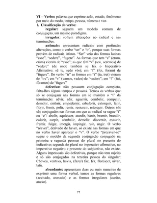 77
VI – Verbo: palavra que exprime ação, estado, fenômeno
por meio do modo, tempo, pessoa, número e voz.
1. Classificação do verbo:
regular: seguem um modelo comum de
conjugação, um mesmo paradigma.
irregular: sofrem alterações no radical e nas
terminações.
anômalo: apresentam radicais com profundas
alterações, como o verbo “ser” e “ir”, porque suas formas
provêm de radicais latinos. “Ser” veio das formas latinas
“esse”, “sedere”, “fugere”. As formas que tem “e” (eram,
eram) vieram de “esse”; as que têm “s” (sou, seremos) de
“sedere” (de onde também se fez o Imperativo
Afirmativo: sê tu, sede vós); em “f” (foi, foram) de
“fugere”. Do verbo “ir” as formas em “i” (ia, irei) vieram
de “ire”; em “v” (vamos, vades) de “vadere”; em “f” (fui,
fôramos) de “fugere”
defectivo: não possuem conjugação completa,
falta-lhes alguns tempos e pessoas. Temos os verbos que
só se conjugam nas formas em se mantém o “i” da
terminação: advir, adir, aguerrir, combalir, compelir,
demolir, embair, empedernir, esbaforir, extorquir, falir,
florir, fornir, polir, remir, ressarcir, retorquir. Outros sós
são conjugados nas formas em que ao radical se segue “i”
ou “e”: abolir, aquiescer, aturdir, banir, bramir, brandir,
colorir, carpir, combalir, demolir, discernir, exaurir,
fremir, fulgir, imergir, impingir, ruir, ungir. O verbo
“reaver”, derivado de haver, só existe nas formas em que
no verbo haver aparecer o “v”. O verbo “precaver-se”
segue o modelo da segunda conjugação conjugado na
primeira e segunda pessoas do plural no presente do
indicativo; segunda do plural no imperativo afirmativo, no
imperativo negativo e presente do subjuntivo, não existe.
Alguns impessoais são defectivos, porque não tem sujeito
e só são conjugados na terceira pessoa do singular:
Choveu, ventava, havia, (fazer) faz, fez, florescer, uivar,
latir.
abundante: apresentam duas ou mais maneiras de
exprimir uma forma verbal, temos as formas regulares
(aceitado, anexado) e as formas irregulares (aceito,
anexo).
 